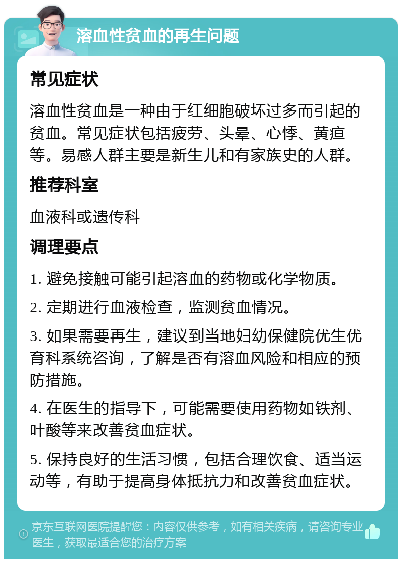 溶血性贫血的再生问题 常见症状 溶血性贫血是一种由于红细胞破坏过多而引起的贫血。常见症状包括疲劳、头晕、心悸、黄疸等。易感人群主要是新生儿和有家族史的人群。 推荐科室 血液科或遗传科 调理要点 1. 避免接触可能引起溶血的药物或化学物质。 2. 定期进行血液检查，监测贫血情况。 3. 如果需要再生，建议到当地妇幼保健院优生优育科系统咨询，了解是否有溶血风险和相应的预防措施。 4. 在医生的指导下，可能需要使用药物如铁剂、叶酸等来改善贫血症状。 5. 保持良好的生活习惯，包括合理饮食、适当运动等，有助于提高身体抵抗力和改善贫血症状。