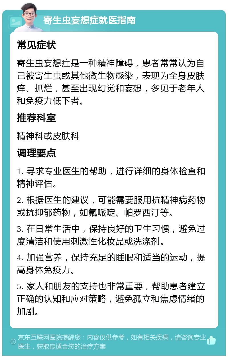 寄生虫妄想症就医指南 常见症状 寄生虫妄想症是一种精神障碍，患者常常认为自己被寄生虫或其他微生物感染，表现为全身皮肤痒、抓烂，甚至出现幻觉和妄想，多见于老年人和免疫力低下者。 推荐科室 精神科或皮肤科 调理要点 1. 寻求专业医生的帮助，进行详细的身体检查和精神评估。 2. 根据医生的建议，可能需要服用抗精神病药物或抗抑郁药物，如氟哌啶、帕罗西汀等。 3. 在日常生活中，保持良好的卫生习惯，避免过度清洁和使用刺激性化妆品或洗涤剂。 4. 加强营养，保持充足的睡眠和适当的运动，提高身体免疫力。 5. 家人和朋友的支持也非常重要，帮助患者建立正确的认知和应对策略，避免孤立和焦虑情绪的加剧。