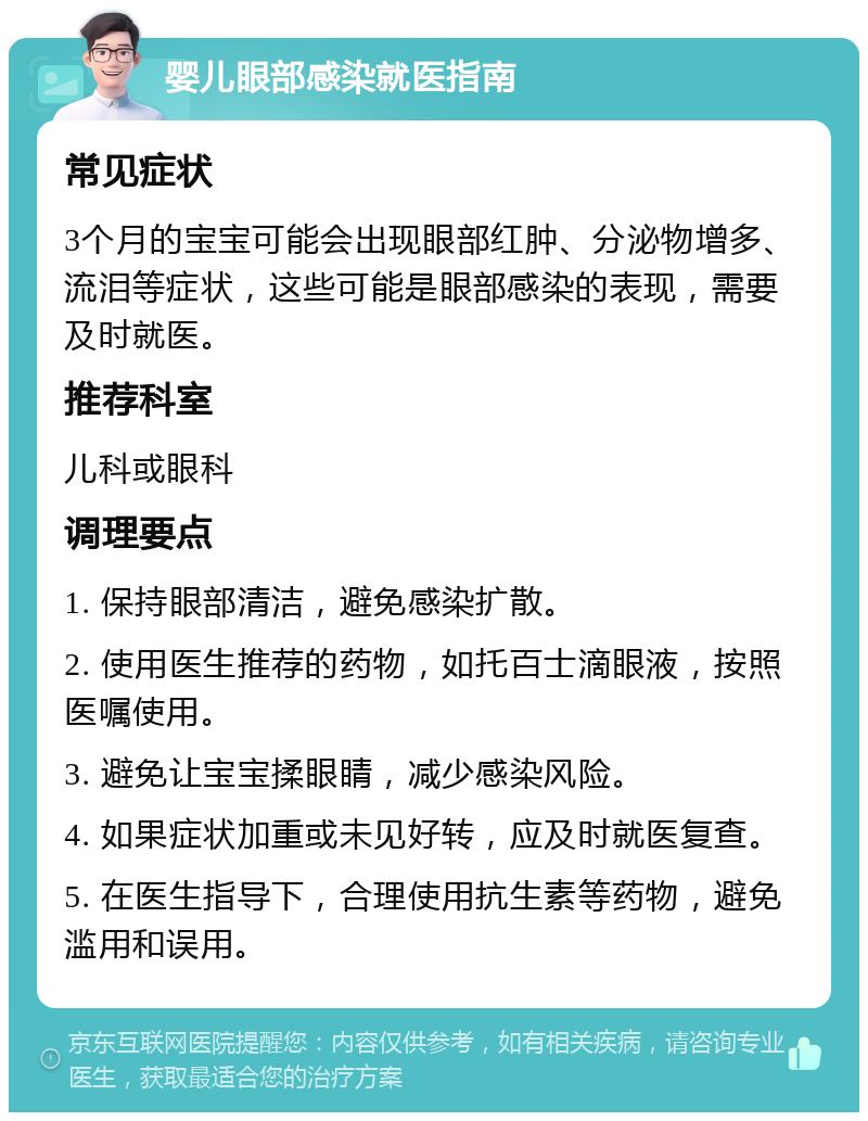 婴儿眼部感染就医指南 常见症状 3个月的宝宝可能会出现眼部红肿、分泌物增多、流泪等症状，这些可能是眼部感染的表现，需要及时就医。 推荐科室 儿科或眼科 调理要点 1. 保持眼部清洁，避免感染扩散。 2. 使用医生推荐的药物，如托百士滴眼液，按照医嘱使用。 3. 避免让宝宝揉眼睛，减少感染风险。 4. 如果症状加重或未见好转，应及时就医复查。 5. 在医生指导下，合理使用抗生素等药物，避免滥用和误用。