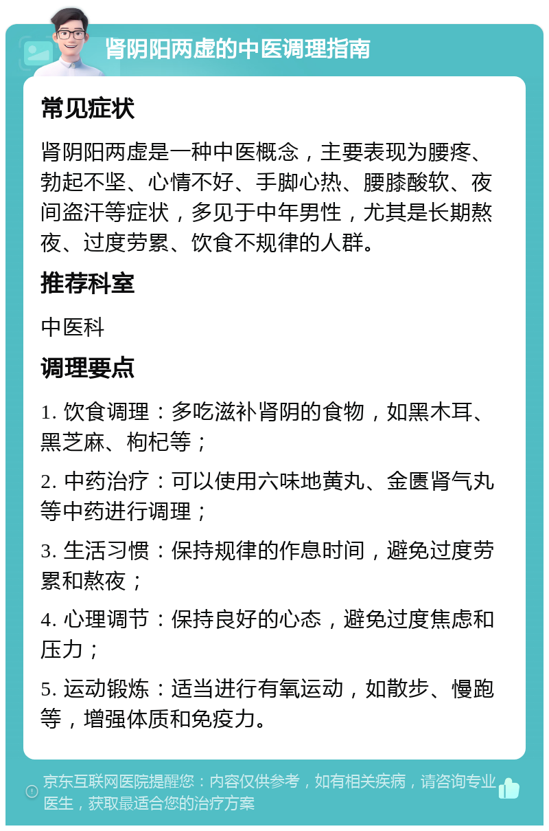 肾阴阳两虚的中医调理指南 常见症状 肾阴阳两虚是一种中医概念，主要表现为腰疼、勃起不坚、心情不好、手脚心热、腰膝酸软、夜间盗汗等症状，多见于中年男性，尤其是长期熬夜、过度劳累、饮食不规律的人群。 推荐科室 中医科 调理要点 1. 饮食调理：多吃滋补肾阴的食物，如黑木耳、黑芝麻、枸杞等； 2. 中药治疗：可以使用六味地黄丸、金匮肾气丸等中药进行调理； 3. 生活习惯：保持规律的作息时间，避免过度劳累和熬夜； 4. 心理调节：保持良好的心态，避免过度焦虑和压力； 5. 运动锻炼：适当进行有氧运动，如散步、慢跑等，增强体质和免疫力。