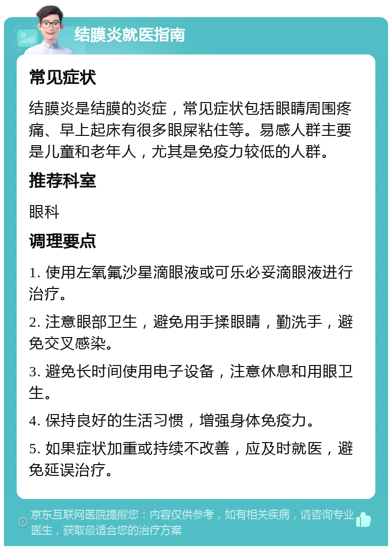 结膜炎就医指南 常见症状 结膜炎是结膜的炎症，常见症状包括眼睛周围疼痛、早上起床有很多眼屎粘住等。易感人群主要是儿童和老年人，尤其是免疫力较低的人群。 推荐科室 眼科 调理要点 1. 使用左氧氟沙星滴眼液或可乐必妥滴眼液进行治疗。 2. 注意眼部卫生，避免用手揉眼睛，勤洗手，避免交叉感染。 3. 避免长时间使用电子设备，注意休息和用眼卫生。 4. 保持良好的生活习惯，增强身体免疫力。 5. 如果症状加重或持续不改善，应及时就医，避免延误治疗。