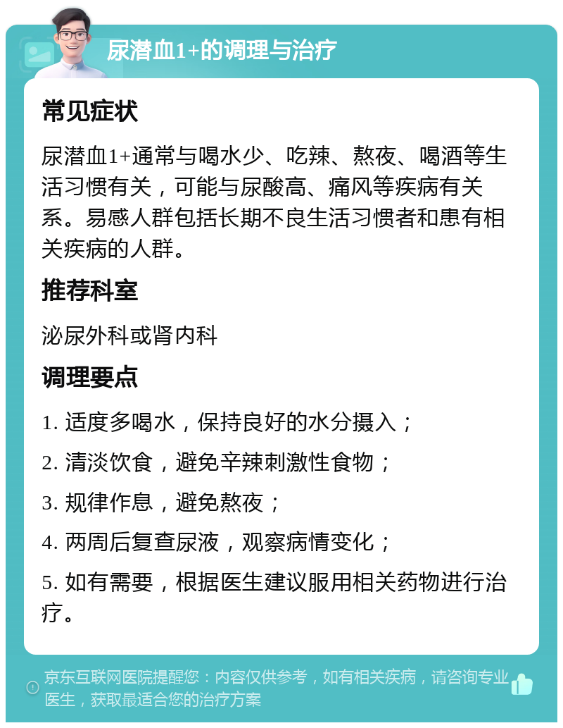 尿潜血1+的调理与治疗 常见症状 尿潜血1+通常与喝水少、吃辣、熬夜、喝酒等生活习惯有关，可能与尿酸高、痛风等疾病有关系。易感人群包括长期不良生活习惯者和患有相关疾病的人群。 推荐科室 泌尿外科或肾内科 调理要点 1. 适度多喝水，保持良好的水分摄入； 2. 清淡饮食，避免辛辣刺激性食物； 3. 规律作息，避免熬夜； 4. 两周后复查尿液，观察病情变化； 5. 如有需要，根据医生建议服用相关药物进行治疗。