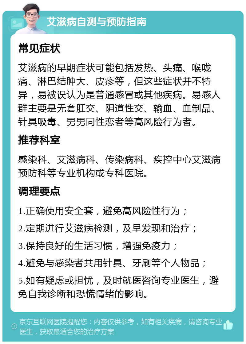 艾滋病自测与预防指南 常见症状 艾滋病的早期症状可能包括发热、头痛、喉咙痛、淋巴结肿大、皮疹等，但这些症状并不特异，易被误认为是普通感冒或其他疾病。易感人群主要是无套肛交、阴道性交、输血、血制品、针具吸毒、男男同性恋者等高风险行为者。 推荐科室 感染科、艾滋病科、传染病科、疾控中心艾滋病预防科等专业机构或专科医院。 调理要点 1.正确使用安全套，避免高风险性行为； 2.定期进行艾滋病检测，及早发现和治疗； 3.保持良好的生活习惯，增强免疫力； 4.避免与感染者共用针具、牙刷等个人物品； 5.如有疑虑或担忧，及时就医咨询专业医生，避免自我诊断和恐慌情绪的影响。