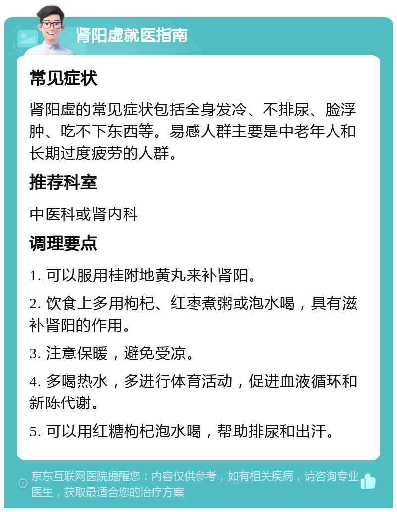 肾阳虚就医指南 常见症状 肾阳虚的常见症状包括全身发冷、不排尿、脸浮肿、吃不下东西等。易感人群主要是中老年人和长期过度疲劳的人群。 推荐科室 中医科或肾内科 调理要点 1. 可以服用桂附地黄丸来补肾阳。 2. 饮食上多用枸杞、红枣煮粥或泡水喝，具有滋补肾阳的作用。 3. 注意保暖，避免受凉。 4. 多喝热水，多进行体育活动，促进血液循环和新陈代谢。 5. 可以用红糖枸杞泡水喝，帮助排尿和出汗。