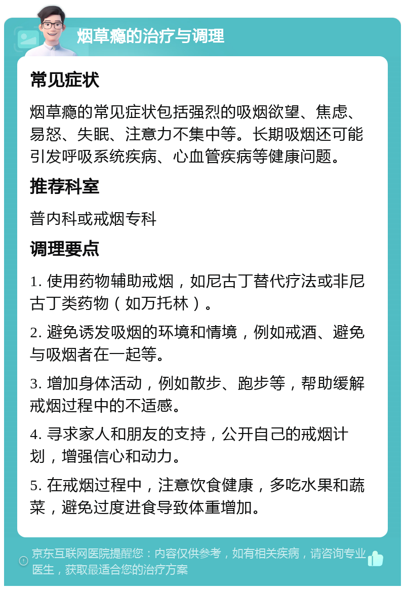 烟草瘾的治疗与调理 常见症状 烟草瘾的常见症状包括强烈的吸烟欲望、焦虑、易怒、失眠、注意力不集中等。长期吸烟还可能引发呼吸系统疾病、心血管疾病等健康问题。 推荐科室 普内科或戒烟专科 调理要点 1. 使用药物辅助戒烟，如尼古丁替代疗法或非尼古丁类药物（如万托林）。 2. 避免诱发吸烟的环境和情境，例如戒酒、避免与吸烟者在一起等。 3. 增加身体活动，例如散步、跑步等，帮助缓解戒烟过程中的不适感。 4. 寻求家人和朋友的支持，公开自己的戒烟计划，增强信心和动力。 5. 在戒烟过程中，注意饮食健康，多吃水果和蔬菜，避免过度进食导致体重增加。