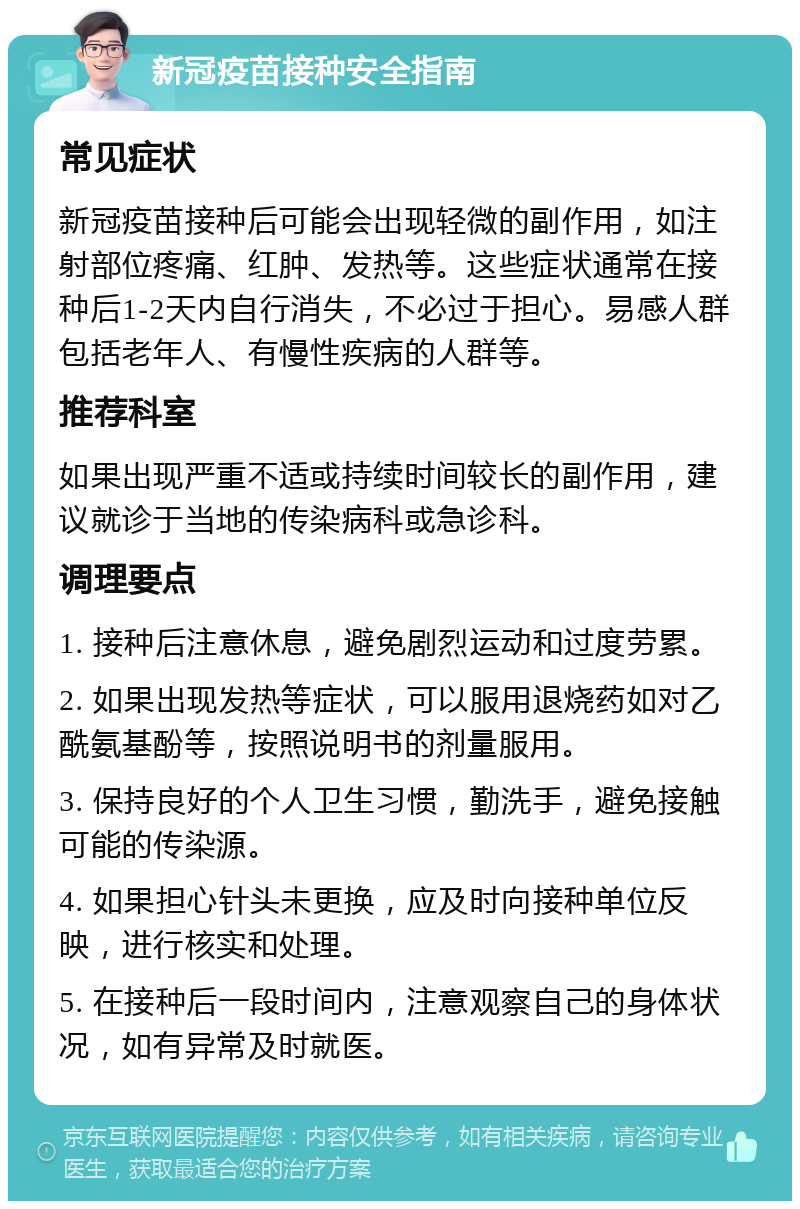 新冠疫苗接种安全指南 常见症状 新冠疫苗接种后可能会出现轻微的副作用，如注射部位疼痛、红肿、发热等。这些症状通常在接种后1-2天内自行消失，不必过于担心。易感人群包括老年人、有慢性疾病的人群等。 推荐科室 如果出现严重不适或持续时间较长的副作用，建议就诊于当地的传染病科或急诊科。 调理要点 1. 接种后注意休息，避免剧烈运动和过度劳累。 2. 如果出现发热等症状，可以服用退烧药如对乙酰氨基酚等，按照说明书的剂量服用。 3. 保持良好的个人卫生习惯，勤洗手，避免接触可能的传染源。 4. 如果担心针头未更换，应及时向接种单位反映，进行核实和处理。 5. 在接种后一段时间内，注意观察自己的身体状况，如有异常及时就医。