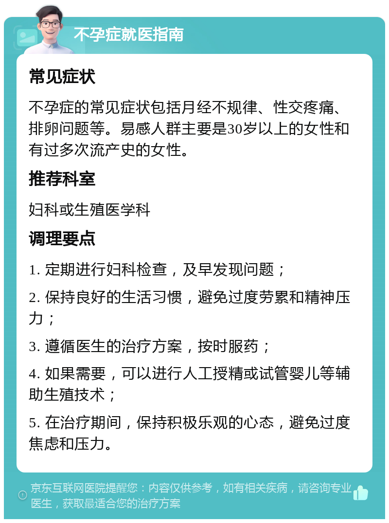 不孕症就医指南 常见症状 不孕症的常见症状包括月经不规律、性交疼痛、排卵问题等。易感人群主要是30岁以上的女性和有过多次流产史的女性。 推荐科室 妇科或生殖医学科 调理要点 1. 定期进行妇科检查，及早发现问题； 2. 保持良好的生活习惯，避免过度劳累和精神压力； 3. 遵循医生的治疗方案，按时服药； 4. 如果需要，可以进行人工授精或试管婴儿等辅助生殖技术； 5. 在治疗期间，保持积极乐观的心态，避免过度焦虑和压力。