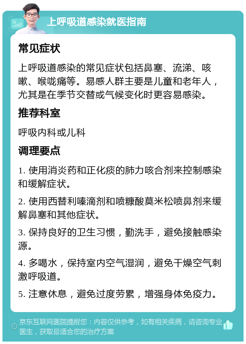 上呼吸道感染就医指南 常见症状 上呼吸道感染的常见症状包括鼻塞、流涕、咳嗽、喉咙痛等。易感人群主要是儿童和老年人，尤其是在季节交替或气候变化时更容易感染。 推荐科室 呼吸内科或儿科 调理要点 1. 使用消炎药和正化痰的肺力咳合剂来控制感染和缓解症状。 2. 使用西替利嗪滴剂和喷糠酸莫米松喷鼻剂来缓解鼻塞和其他症状。 3. 保持良好的卫生习惯，勤洗手，避免接触感染源。 4. 多喝水，保持室内空气湿润，避免干燥空气刺激呼吸道。 5. 注意休息，避免过度劳累，增强身体免疫力。