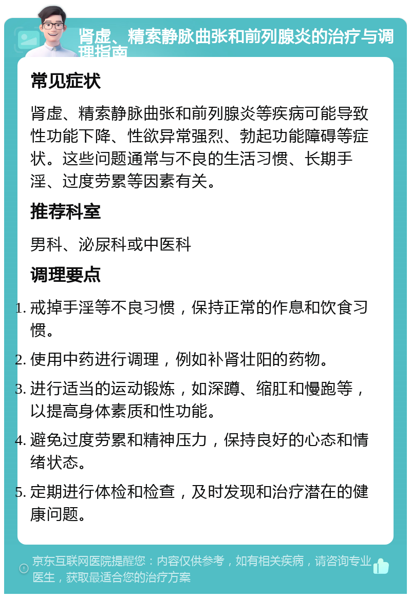 肾虚、精索静脉曲张和前列腺炎的治疗与调理指南 常见症状 肾虚、精索静脉曲张和前列腺炎等疾病可能导致性功能下降、性欲异常强烈、勃起功能障碍等症状。这些问题通常与不良的生活习惯、长期手淫、过度劳累等因素有关。 推荐科室 男科、泌尿科或中医科 调理要点 戒掉手淫等不良习惯，保持正常的作息和饮食习惯。 使用中药进行调理，例如补肾壮阳的药物。 进行适当的运动锻炼，如深蹲、缩肛和慢跑等，以提高身体素质和性功能。 避免过度劳累和精神压力，保持良好的心态和情绪状态。 定期进行体检和检查，及时发现和治疗潜在的健康问题。