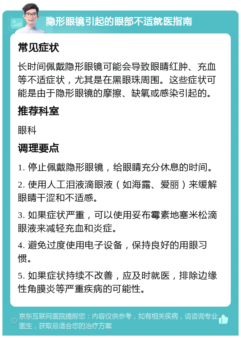 隐形眼镜引起的眼部不适就医指南 常见症状 长时间佩戴隐形眼镜可能会导致眼睛红肿、充血等不适症状，尤其是在黑眼珠周围。这些症状可能是由于隐形眼镜的摩擦、缺氧或感染引起的。 推荐科室 眼科 调理要点 1. 停止佩戴隐形眼镜，给眼睛充分休息的时间。 2. 使用人工泪液滴眼液（如海露、爱丽）来缓解眼睛干涩和不适感。 3. 如果症状严重，可以使用妥布霉素地塞米松滴眼液来减轻充血和炎症。 4. 避免过度使用电子设备，保持良好的用眼习惯。 5. 如果症状持续不改善，应及时就医，排除边缘性角膜炎等严重疾病的可能性。