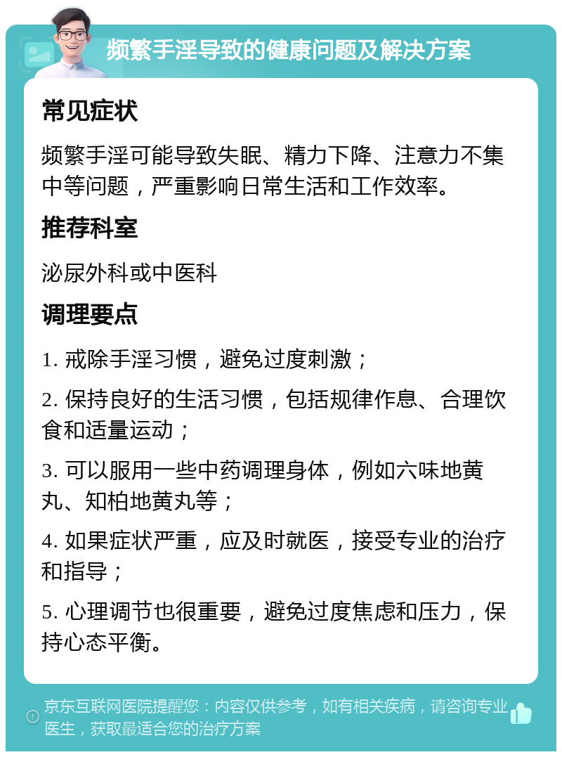 频繁手淫导致的健康问题及解决方案 常见症状 频繁手淫可能导致失眠、精力下降、注意力不集中等问题，严重影响日常生活和工作效率。 推荐科室 泌尿外科或中医科 调理要点 1. 戒除手淫习惯，避免过度刺激； 2. 保持良好的生活习惯，包括规律作息、合理饮食和适量运动； 3. 可以服用一些中药调理身体，例如六味地黄丸、知柏地黄丸等； 4. 如果症状严重，应及时就医，接受专业的治疗和指导； 5. 心理调节也很重要，避免过度焦虑和压力，保持心态平衡。