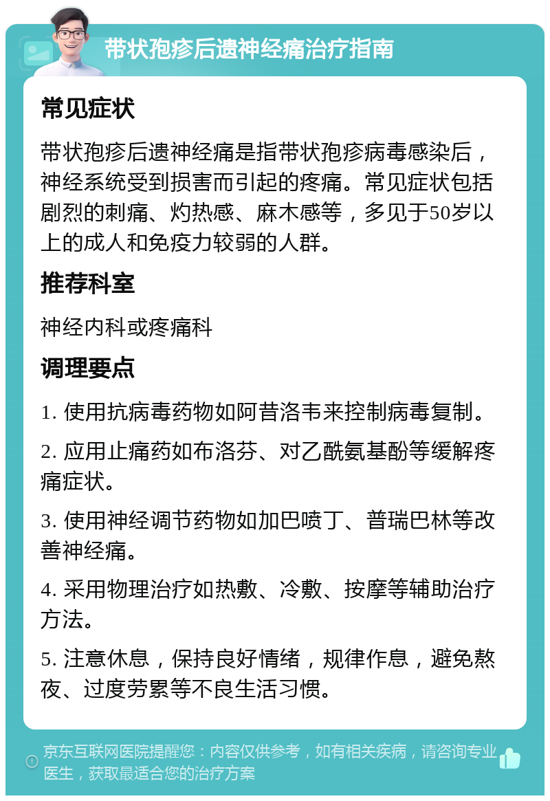 带状孢疹后遗神经痛治疗指南 常见症状 带状孢疹后遗神经痛是指带状孢疹病毒感染后，神经系统受到损害而引起的疼痛。常见症状包括剧烈的刺痛、灼热感、麻木感等，多见于50岁以上的成人和免疫力较弱的人群。 推荐科室 神经内科或疼痛科 调理要点 1. 使用抗病毒药物如阿昔洛韦来控制病毒复制。 2. 应用止痛药如布洛芬、对乙酰氨基酚等缓解疼痛症状。 3. 使用神经调节药物如加巴喷丁、普瑞巴林等改善神经痛。 4. 采用物理治疗如热敷、冷敷、按摩等辅助治疗方法。 5. 注意休息，保持良好情绪，规律作息，避免熬夜、过度劳累等不良生活习惯。