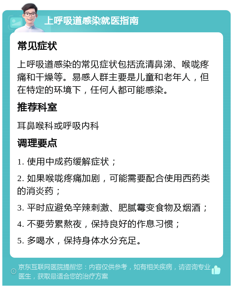 上呼吸道感染就医指南 常见症状 上呼吸道感染的常见症状包括流清鼻涕、喉咙疼痛和干燥等。易感人群主要是儿童和老年人，但在特定的环境下，任何人都可能感染。 推荐科室 耳鼻喉科或呼吸内科 调理要点 1. 使用中成药缓解症状； 2. 如果喉咙疼痛加剧，可能需要配合使用西药类的消炎药； 3. 平时应避免辛辣刺激、肥腻霉变食物及烟酒； 4. 不要劳累熬夜，保持良好的作息习惯； 5. 多喝水，保持身体水分充足。