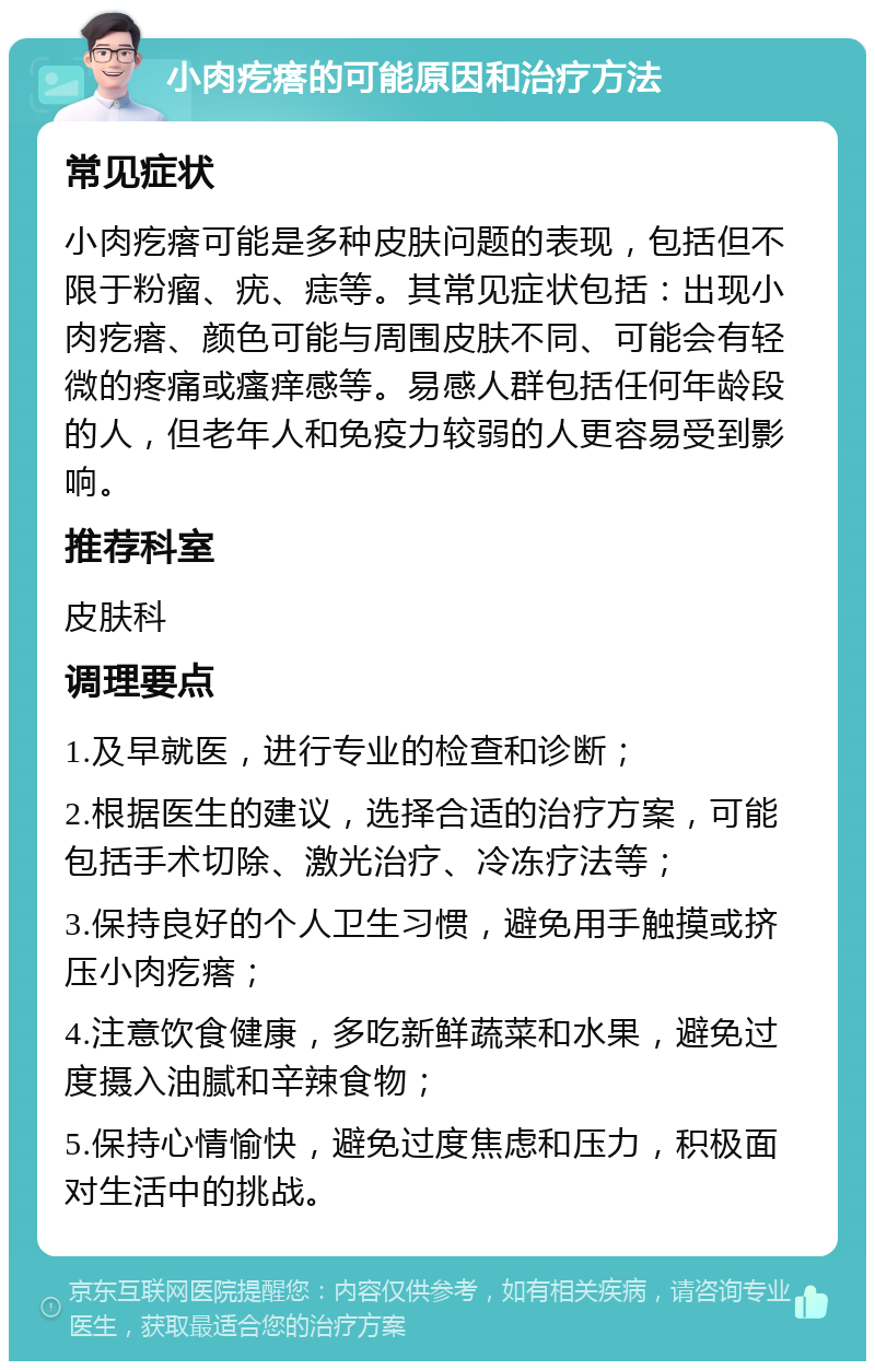 小肉疙瘩的可能原因和治疗方法 常见症状 小肉疙瘩可能是多种皮肤问题的表现，包括但不限于粉瘤、疣、痣等。其常见症状包括：出现小肉疙瘩、颜色可能与周围皮肤不同、可能会有轻微的疼痛或瘙痒感等。易感人群包括任何年龄段的人，但老年人和免疫力较弱的人更容易受到影响。 推荐科室 皮肤科 调理要点 1.及早就医，进行专业的检查和诊断； 2.根据医生的建议，选择合适的治疗方案，可能包括手术切除、激光治疗、冷冻疗法等； 3.保持良好的个人卫生习惯，避免用手触摸或挤压小肉疙瘩； 4.注意饮食健康，多吃新鲜蔬菜和水果，避免过度摄入油腻和辛辣食物； 5.保持心情愉快，避免过度焦虑和压力，积极面对生活中的挑战。