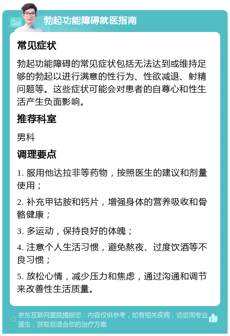 勃起功能障碍就医指南 常见症状 勃起功能障碍的常见症状包括无法达到或维持足够的勃起以进行满意的性行为、性欲减退、射精问题等。这些症状可能会对患者的自尊心和性生活产生负面影响。 推荐科室 男科 调理要点 1. 服用他达拉非等药物，按照医生的建议和剂量使用； 2. 补充甲钴胺和钙片，增强身体的营养吸收和骨骼健康； 3. 多运动，保持良好的体魄； 4. 注意个人生活习惯，避免熬夜、过度饮酒等不良习惯； 5. 放松心情，减少压力和焦虑，通过沟通和调节来改善性生活质量。