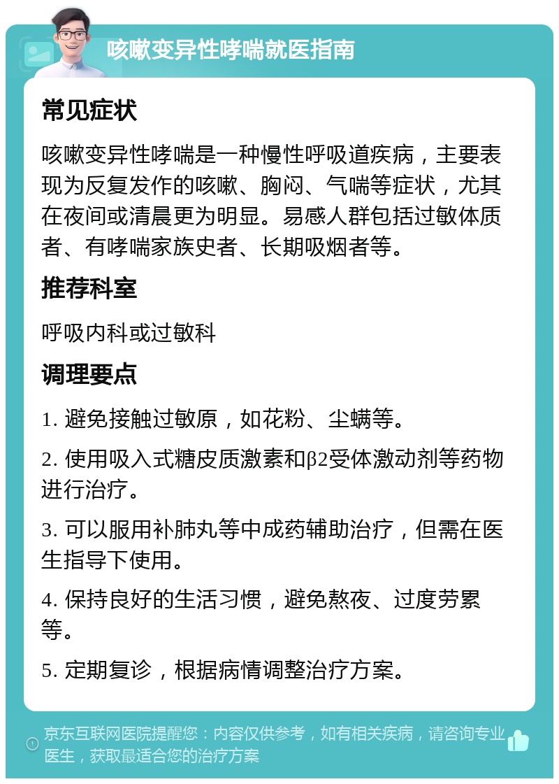 咳嗽变异性哮喘就医指南 常见症状 咳嗽变异性哮喘是一种慢性呼吸道疾病，主要表现为反复发作的咳嗽、胸闷、气喘等症状，尤其在夜间或清晨更为明显。易感人群包括过敏体质者、有哮喘家族史者、长期吸烟者等。 推荐科室 呼吸内科或过敏科 调理要点 1. 避免接触过敏原，如花粉、尘螨等。 2. 使用吸入式糖皮质激素和β2受体激动剂等药物进行治疗。 3. 可以服用补肺丸等中成药辅助治疗，但需在医生指导下使用。 4. 保持良好的生活习惯，避免熬夜、过度劳累等。 5. 定期复诊，根据病情调整治疗方案。