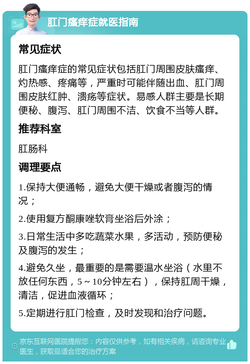 肛门瘙痒症就医指南 常见症状 肛门瘙痒症的常见症状包括肛门周围皮肤瘙痒、灼热感、疼痛等，严重时可能伴随出血、肛门周围皮肤红肿、溃疡等症状。易感人群主要是长期便秘、腹泻、肛门周围不洁、饮食不当等人群。 推荐科室 肛肠科 调理要点 1.保持大便通畅，避免大便干燥或者腹泻的情况； 2.使用复方酮康唑软膏坐浴后外涂； 3.日常生活中多吃蔬菜水果，多活动，预防便秘及腹泻的发生； 4.避免久坐，最重要的是需要温水坐浴（水里不放任何东西，5～10分钟左右），保持肛周干燥，清洁，促进血液循环； 5.定期进行肛门检查，及时发现和治疗问题。