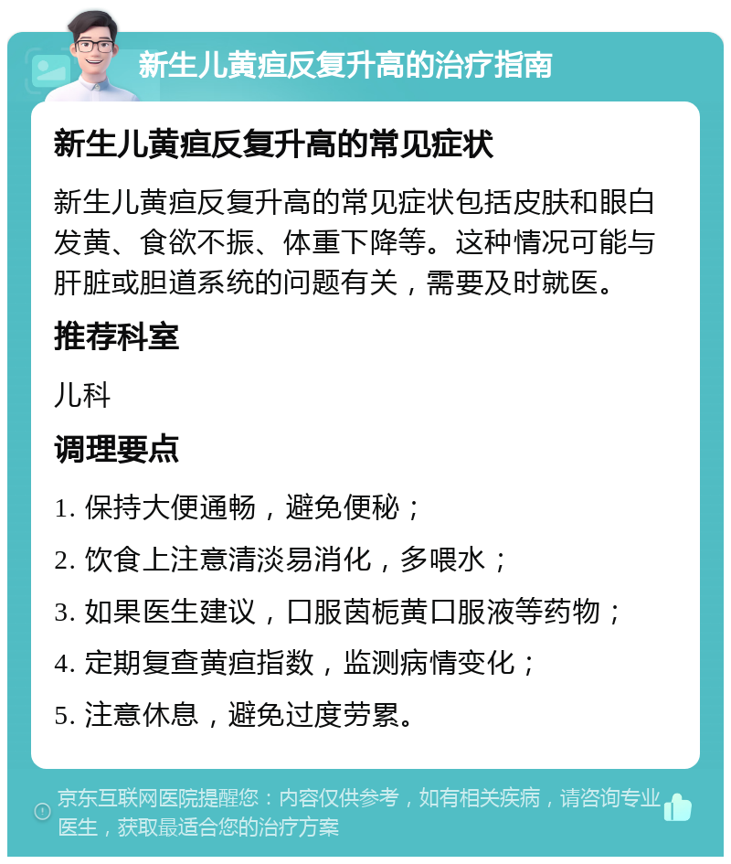 新生儿黄疸反复升高的治疗指南 新生儿黄疸反复升高的常见症状 新生儿黄疸反复升高的常见症状包括皮肤和眼白发黄、食欲不振、体重下降等。这种情况可能与肝脏或胆道系统的问题有关，需要及时就医。 推荐科室 儿科 调理要点 1. 保持大便通畅，避免便秘； 2. 饮食上注意清淡易消化，多喂水； 3. 如果医生建议，口服茵栀黄口服液等药物； 4. 定期复查黄疸指数，监测病情变化； 5. 注意休息，避免过度劳累。