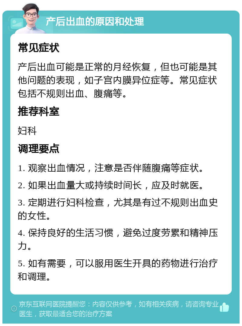 产后出血的原因和处理 常见症状 产后出血可能是正常的月经恢复，但也可能是其他问题的表现，如子宫内膜异位症等。常见症状包括不规则出血、腹痛等。 推荐科室 妇科 调理要点 1. 观察出血情况，注意是否伴随腹痛等症状。 2. 如果出血量大或持续时间长，应及时就医。 3. 定期进行妇科检查，尤其是有过不规则出血史的女性。 4. 保持良好的生活习惯，避免过度劳累和精神压力。 5. 如有需要，可以服用医生开具的药物进行治疗和调理。