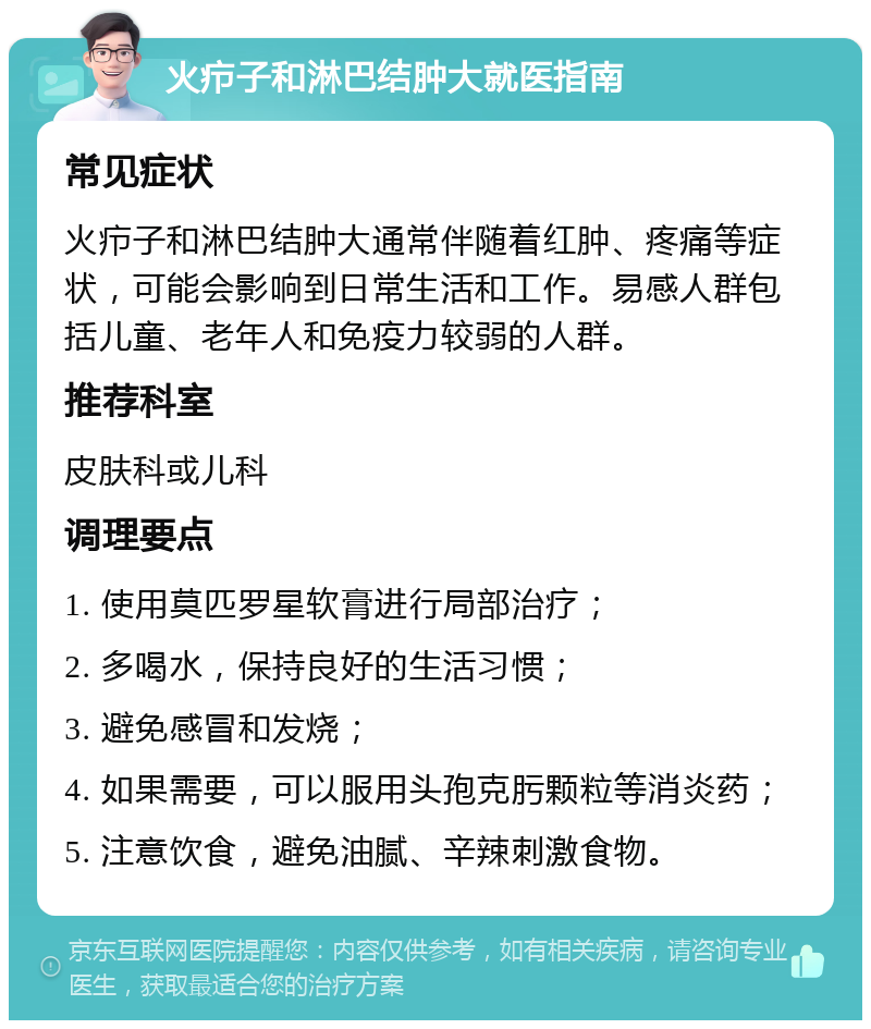 火疖子和淋巴结肿大就医指南 常见症状 火疖子和淋巴结肿大通常伴随着红肿、疼痛等症状，可能会影响到日常生活和工作。易感人群包括儿童、老年人和免疫力较弱的人群。 推荐科室 皮肤科或儿科 调理要点 1. 使用莫匹罗星软膏进行局部治疗； 2. 多喝水，保持良好的生活习惯； 3. 避免感冒和发烧； 4. 如果需要，可以服用头孢克肟颗粒等消炎药； 5. 注意饮食，避免油腻、辛辣刺激食物。