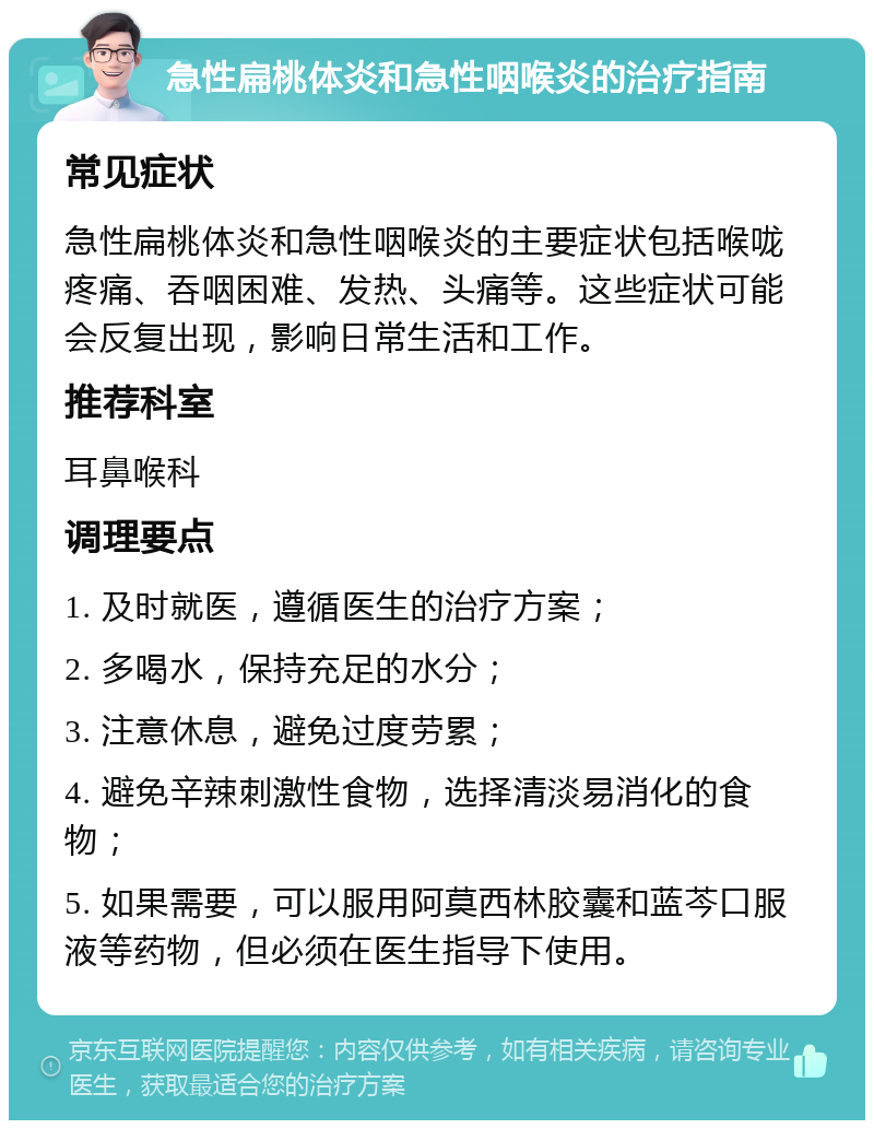 急性扁桃体炎和急性咽喉炎的治疗指南 常见症状 急性扁桃体炎和急性咽喉炎的主要症状包括喉咙疼痛、吞咽困难、发热、头痛等。这些症状可能会反复出现，影响日常生活和工作。 推荐科室 耳鼻喉科 调理要点 1. 及时就医，遵循医生的治疗方案； 2. 多喝水，保持充足的水分； 3. 注意休息，避免过度劳累； 4. 避免辛辣刺激性食物，选择清淡易消化的食物； 5. 如果需要，可以服用阿莫西林胶囊和蓝芩口服液等药物，但必须在医生指导下使用。