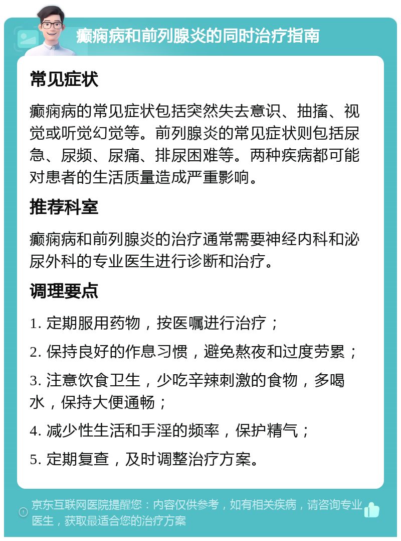 癫痫病和前列腺炎的同时治疗指南 常见症状 癫痫病的常见症状包括突然失去意识、抽搐、视觉或听觉幻觉等。前列腺炎的常见症状则包括尿急、尿频、尿痛、排尿困难等。两种疾病都可能对患者的生活质量造成严重影响。 推荐科室 癫痫病和前列腺炎的治疗通常需要神经内科和泌尿外科的专业医生进行诊断和治疗。 调理要点 1. 定期服用药物，按医嘱进行治疗； 2. 保持良好的作息习惯，避免熬夜和过度劳累； 3. 注意饮食卫生，少吃辛辣刺激的食物，多喝水，保持大便通畅； 4. 减少性生活和手淫的频率，保护精气； 5. 定期复查，及时调整治疗方案。