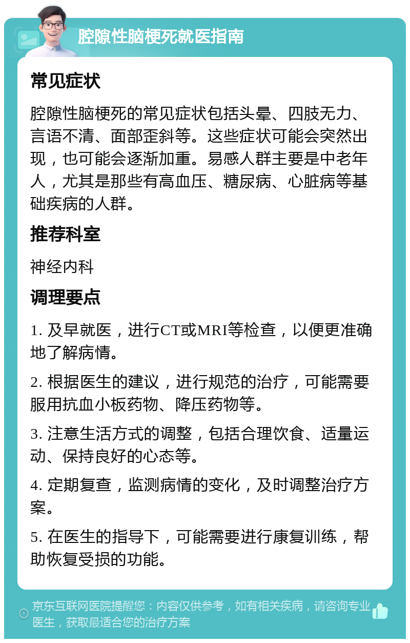 腔隙性脑梗死就医指南 常见症状 腔隙性脑梗死的常见症状包括头晕、四肢无力、言语不清、面部歪斜等。这些症状可能会突然出现，也可能会逐渐加重。易感人群主要是中老年人，尤其是那些有高血压、糖尿病、心脏病等基础疾病的人群。 推荐科室 神经内科 调理要点 1. 及早就医，进行CT或MRI等检查，以便更准确地了解病情。 2. 根据医生的建议，进行规范的治疗，可能需要服用抗血小板药物、降压药物等。 3. 注意生活方式的调整，包括合理饮食、适量运动、保持良好的心态等。 4. 定期复查，监测病情的变化，及时调整治疗方案。 5. 在医生的指导下，可能需要进行康复训练，帮助恢复受损的功能。