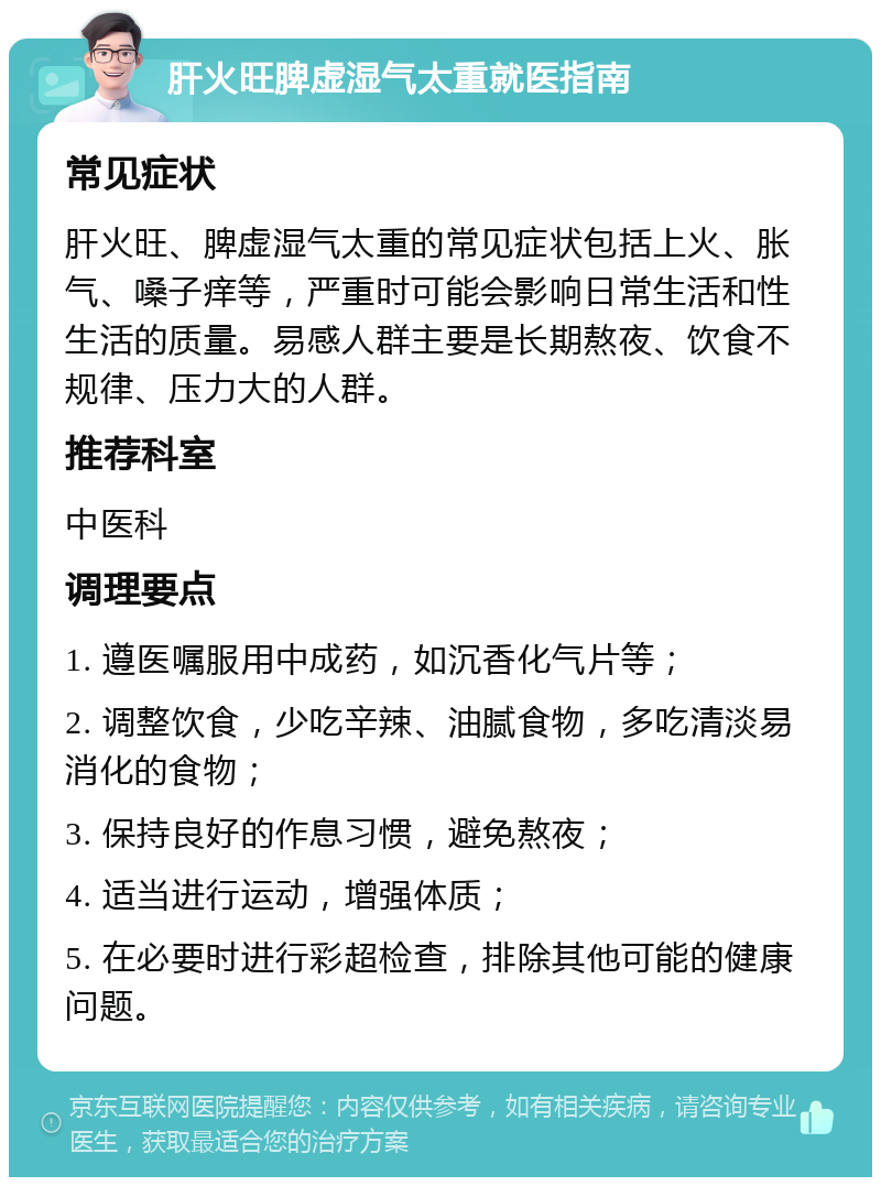 肝火旺脾虚湿气太重就医指南 常见症状 肝火旺、脾虚湿气太重的常见症状包括上火、胀气、嗓子痒等，严重时可能会影响日常生活和性生活的质量。易感人群主要是长期熬夜、饮食不规律、压力大的人群。 推荐科室 中医科 调理要点 1. 遵医嘱服用中成药，如沉香化气片等； 2. 调整饮食，少吃辛辣、油腻食物，多吃清淡易消化的食物； 3. 保持良好的作息习惯，避免熬夜； 4. 适当进行运动，增强体质； 5. 在必要时进行彩超检查，排除其他可能的健康问题。