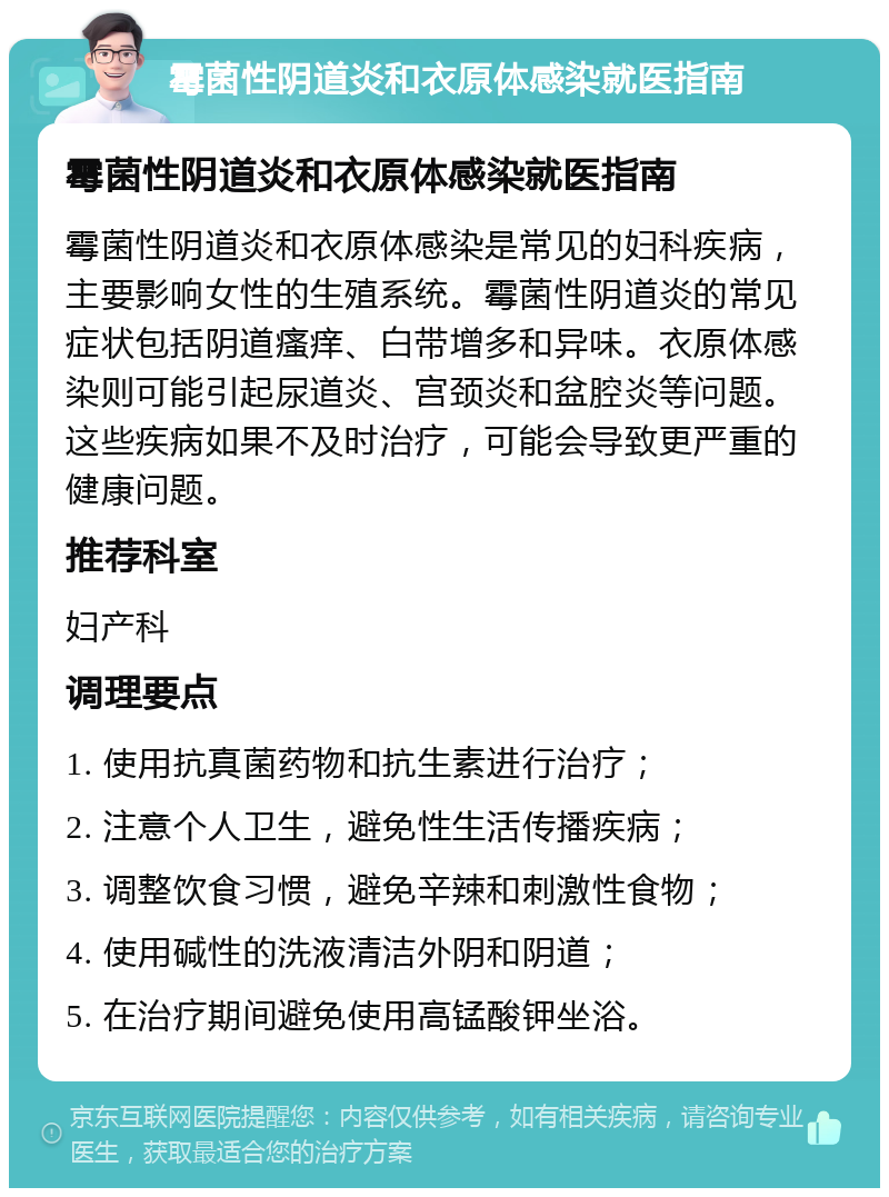 霉菌性阴道炎和衣原体感染就医指南 霉菌性阴道炎和衣原体感染就医指南 霉菌性阴道炎和衣原体感染是常见的妇科疾病，主要影响女性的生殖系统。霉菌性阴道炎的常见症状包括阴道瘙痒、白带增多和异味。衣原体感染则可能引起尿道炎、宫颈炎和盆腔炎等问题。这些疾病如果不及时治疗，可能会导致更严重的健康问题。 推荐科室 妇产科 调理要点 1. 使用抗真菌药物和抗生素进行治疗； 2. 注意个人卫生，避免性生活传播疾病； 3. 调整饮食习惯，避免辛辣和刺激性食物； 4. 使用碱性的洗液清洁外阴和阴道； 5. 在治疗期间避免使用高锰酸钾坐浴。