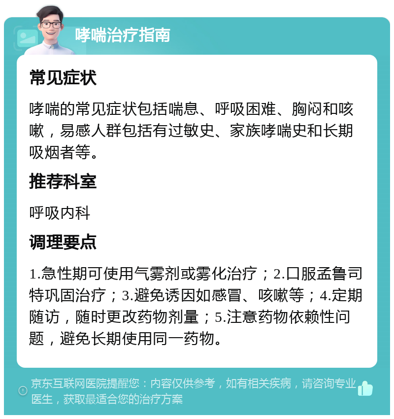 哮喘治疗指南 常见症状 哮喘的常见症状包括喘息、呼吸困难、胸闷和咳嗽，易感人群包括有过敏史、家族哮喘史和长期吸烟者等。 推荐科室 呼吸内科 调理要点 1.急性期可使用气雾剂或雾化治疗；2.口服孟鲁司特巩固治疗；3.避免诱因如感冒、咳嗽等；4.定期随访，随时更改药物剂量；5.注意药物依赖性问题，避免长期使用同一药物。