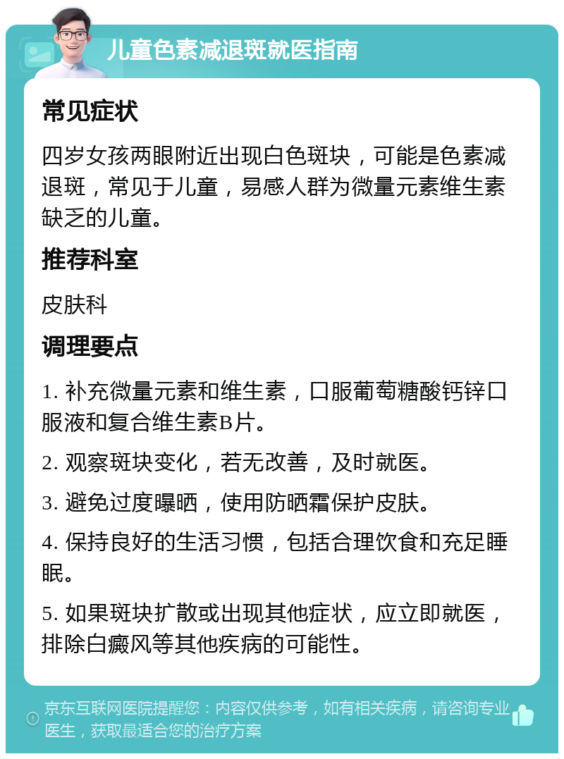 儿童色素减退斑就医指南 常见症状 四岁女孩两眼附近出现白色斑块，可能是色素减退斑，常见于儿童，易感人群为微量元素维生素缺乏的儿童。 推荐科室 皮肤科 调理要点 1. 补充微量元素和维生素，口服葡萄糖酸钙锌口服液和复合维生素B片。 2. 观察斑块变化，若无改善，及时就医。 3. 避免过度曝晒，使用防晒霜保护皮肤。 4. 保持良好的生活习惯，包括合理饮食和充足睡眠。 5. 如果斑块扩散或出现其他症状，应立即就医，排除白癜风等其他疾病的可能性。