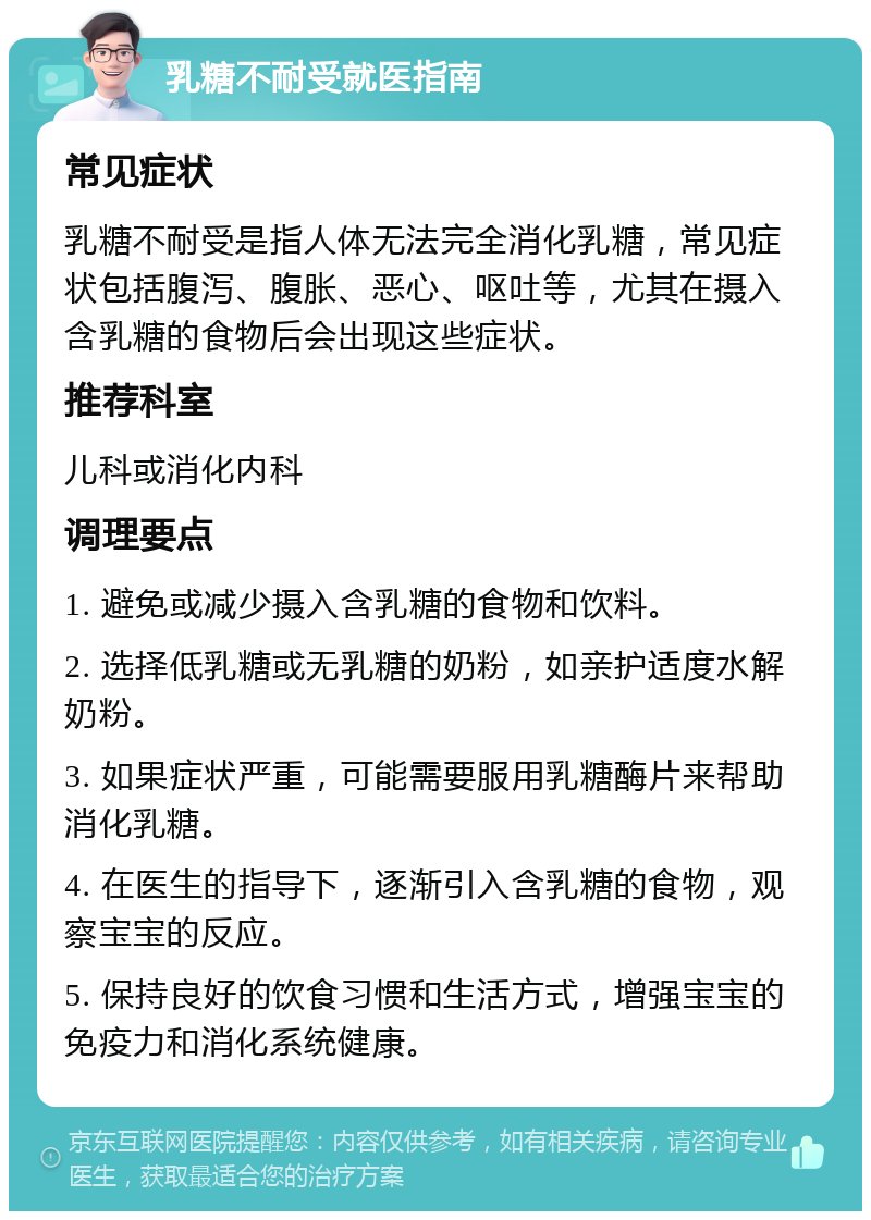 乳糖不耐受就医指南 常见症状 乳糖不耐受是指人体无法完全消化乳糖，常见症状包括腹泻、腹胀、恶心、呕吐等，尤其在摄入含乳糖的食物后会出现这些症状。 推荐科室 儿科或消化内科 调理要点 1. 避免或减少摄入含乳糖的食物和饮料。 2. 选择低乳糖或无乳糖的奶粉，如亲护适度水解奶粉。 3. 如果症状严重，可能需要服用乳糖酶片来帮助消化乳糖。 4. 在医生的指导下，逐渐引入含乳糖的食物，观察宝宝的反应。 5. 保持良好的饮食习惯和生活方式，增强宝宝的免疫力和消化系统健康。