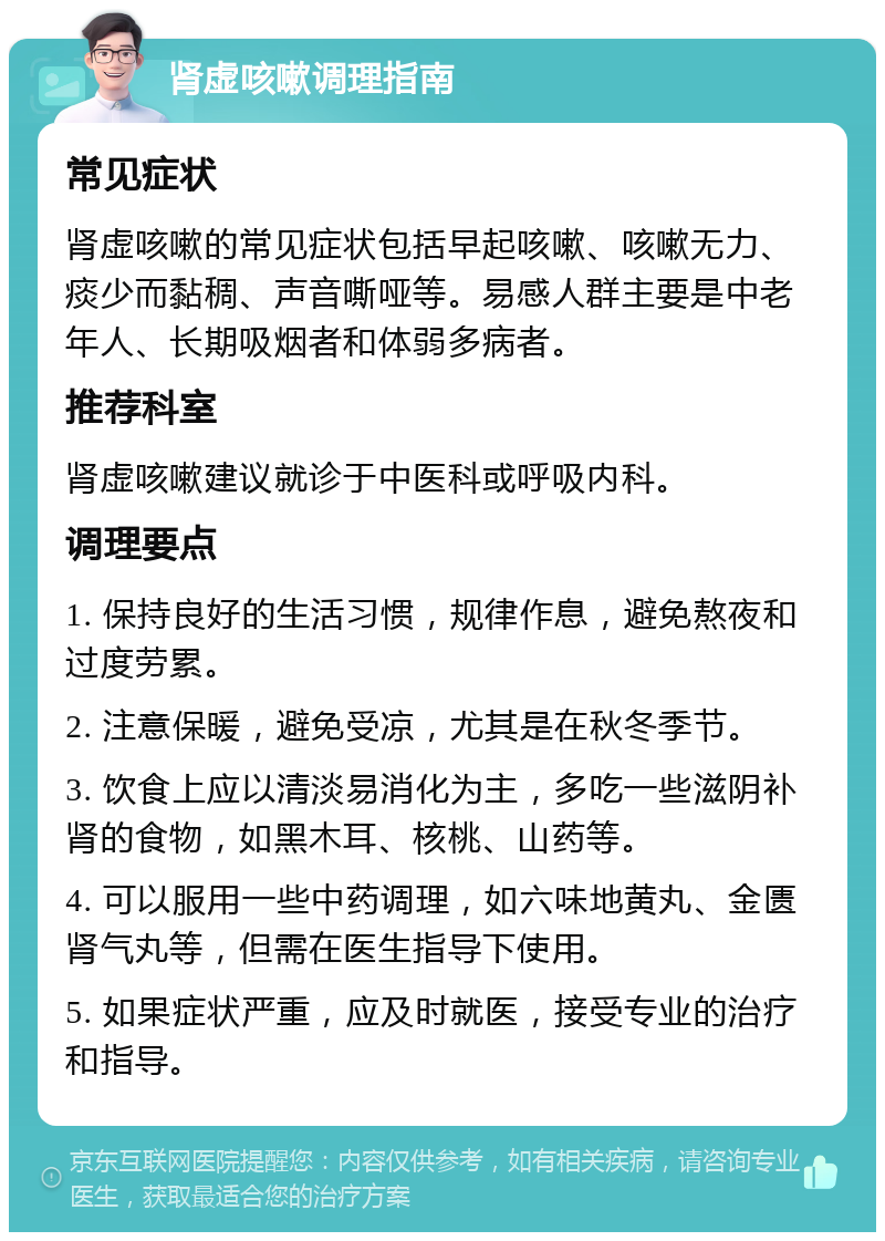 肾虚咳嗽调理指南 常见症状 肾虚咳嗽的常见症状包括早起咳嗽、咳嗽无力、痰少而黏稠、声音嘶哑等。易感人群主要是中老年人、长期吸烟者和体弱多病者。 推荐科室 肾虚咳嗽建议就诊于中医科或呼吸内科。 调理要点 1. 保持良好的生活习惯，规律作息，避免熬夜和过度劳累。 2. 注意保暖，避免受凉，尤其是在秋冬季节。 3. 饮食上应以清淡易消化为主，多吃一些滋阴补肾的食物，如黑木耳、核桃、山药等。 4. 可以服用一些中药调理，如六味地黄丸、金匮肾气丸等，但需在医生指导下使用。 5. 如果症状严重，应及时就医，接受专业的治疗和指导。