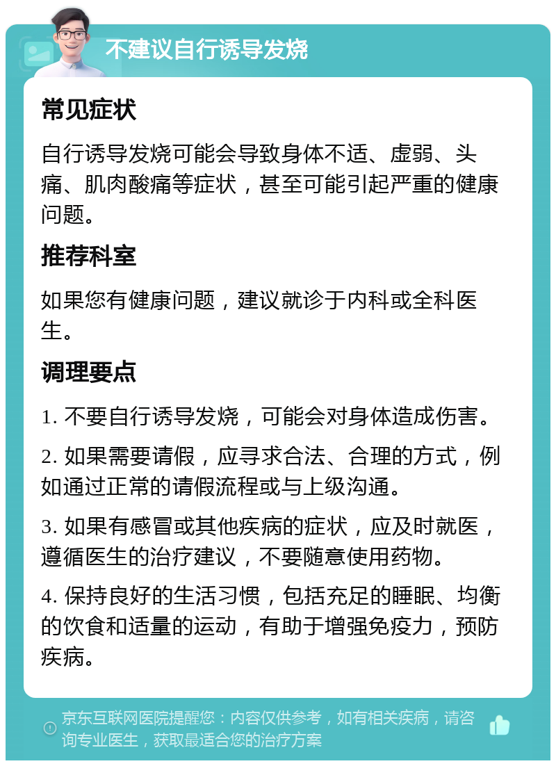 不建议自行诱导发烧 常见症状 自行诱导发烧可能会导致身体不适、虚弱、头痛、肌肉酸痛等症状，甚至可能引起严重的健康问题。 推荐科室 如果您有健康问题，建议就诊于内科或全科医生。 调理要点 1. 不要自行诱导发烧，可能会对身体造成伤害。 2. 如果需要请假，应寻求合法、合理的方式，例如通过正常的请假流程或与上级沟通。 3. 如果有感冒或其他疾病的症状，应及时就医，遵循医生的治疗建议，不要随意使用药物。 4. 保持良好的生活习惯，包括充足的睡眠、均衡的饮食和适量的运动，有助于增强免疫力，预防疾病。