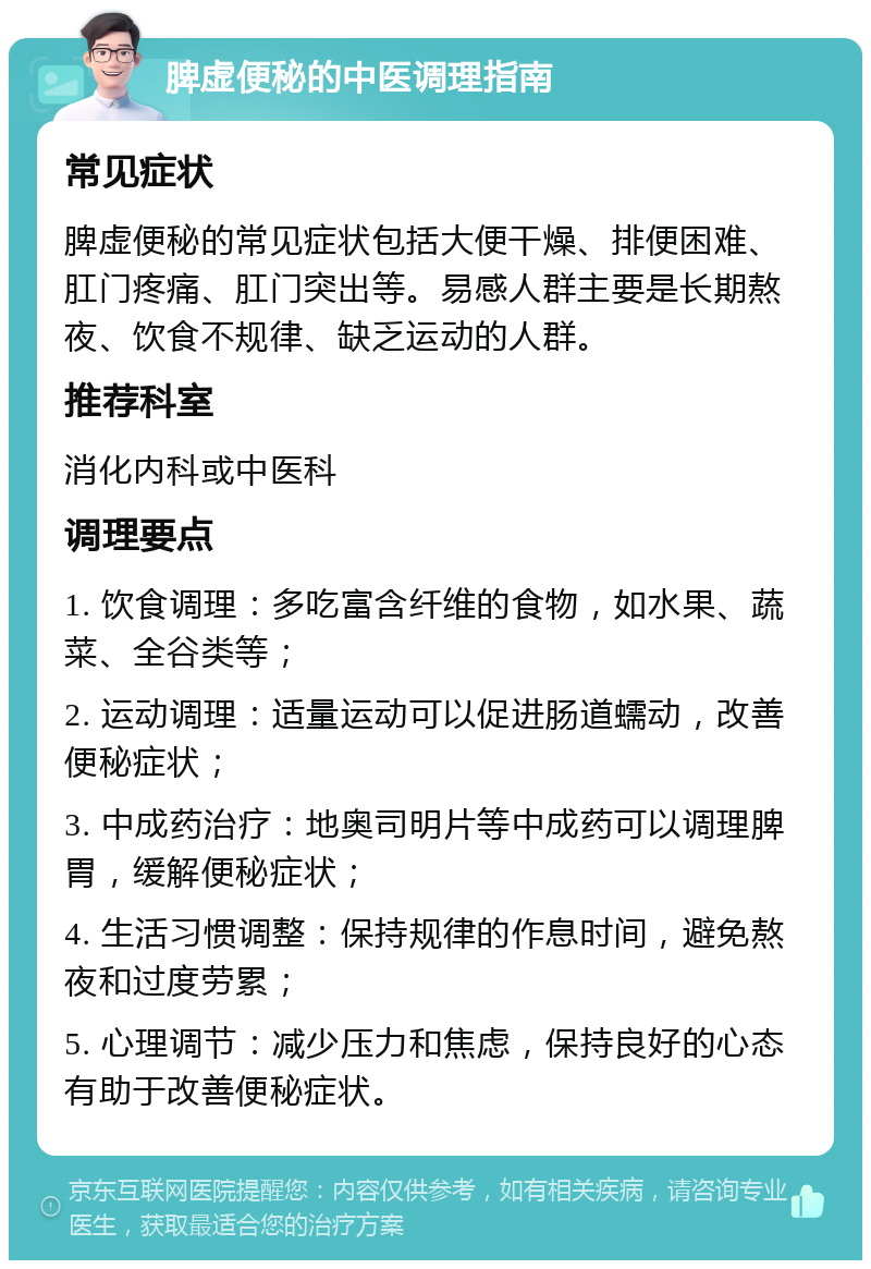 脾虚便秘的中医调理指南 常见症状 脾虚便秘的常见症状包括大便干燥、排便困难、肛门疼痛、肛门突出等。易感人群主要是长期熬夜、饮食不规律、缺乏运动的人群。 推荐科室 消化内科或中医科 调理要点 1. 饮食调理：多吃富含纤维的食物，如水果、蔬菜、全谷类等； 2. 运动调理：适量运动可以促进肠道蠕动，改善便秘症状； 3. 中成药治疗：地奥司明片等中成药可以调理脾胃，缓解便秘症状； 4. 生活习惯调整：保持规律的作息时间，避免熬夜和过度劳累； 5. 心理调节：减少压力和焦虑，保持良好的心态有助于改善便秘症状。