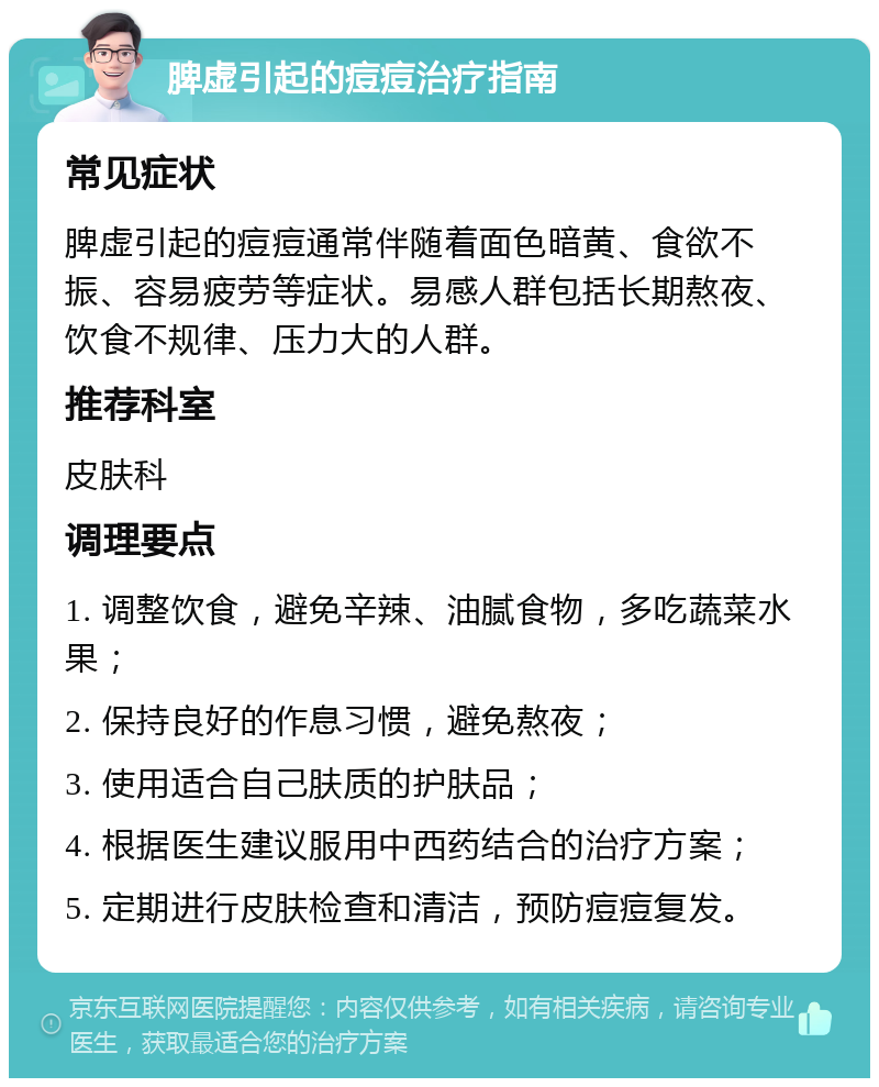 脾虚引起的痘痘治疗指南 常见症状 脾虚引起的痘痘通常伴随着面色暗黄、食欲不振、容易疲劳等症状。易感人群包括长期熬夜、饮食不规律、压力大的人群。 推荐科室 皮肤科 调理要点 1. 调整饮食，避免辛辣、油腻食物，多吃蔬菜水果； 2. 保持良好的作息习惯，避免熬夜； 3. 使用适合自己肤质的护肤品； 4. 根据医生建议服用中西药结合的治疗方案； 5. 定期进行皮肤检查和清洁，预防痘痘复发。