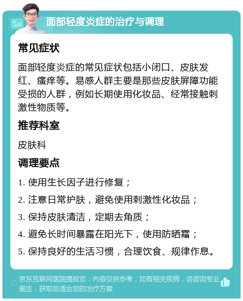 面部轻度炎症的治疗与调理 常见症状 面部轻度炎症的常见症状包括小闭口、皮肤发红、瘙痒等。易感人群主要是那些皮肤屏障功能受损的人群，例如长期使用化妆品、经常接触刺激性物质等。 推荐科室 皮肤科 调理要点 1. 使用生长因子进行修复； 2. 注意日常护肤，避免使用刺激性化妆品； 3. 保持皮肤清洁，定期去角质； 4. 避免长时间暴露在阳光下，使用防晒霜； 5. 保持良好的生活习惯，合理饮食、规律作息。