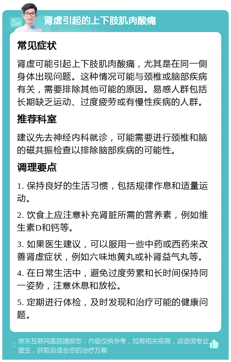 肾虚引起的上下肢肌肉酸痛 常见症状 肾虚可能引起上下肢肌肉酸痛，尤其是在同一侧身体出现问题。这种情况可能与颈椎或脑部疾病有关，需要排除其他可能的原因。易感人群包括长期缺乏运动、过度疲劳或有慢性疾病的人群。 推荐科室 建议先去神经内科就诊，可能需要进行颈椎和脑的磁共振检查以排除脑部疾病的可能性。 调理要点 1. 保持良好的生活习惯，包括规律作息和适量运动。 2. 饮食上应注意补充肾脏所需的营养素，例如维生素D和钙等。 3. 如果医生建议，可以服用一些中药或西药来改善肾虚症状，例如六味地黄丸或补肾益气丸等。 4. 在日常生活中，避免过度劳累和长时间保持同一姿势，注意休息和放松。 5. 定期进行体检，及时发现和治疗可能的健康问题。