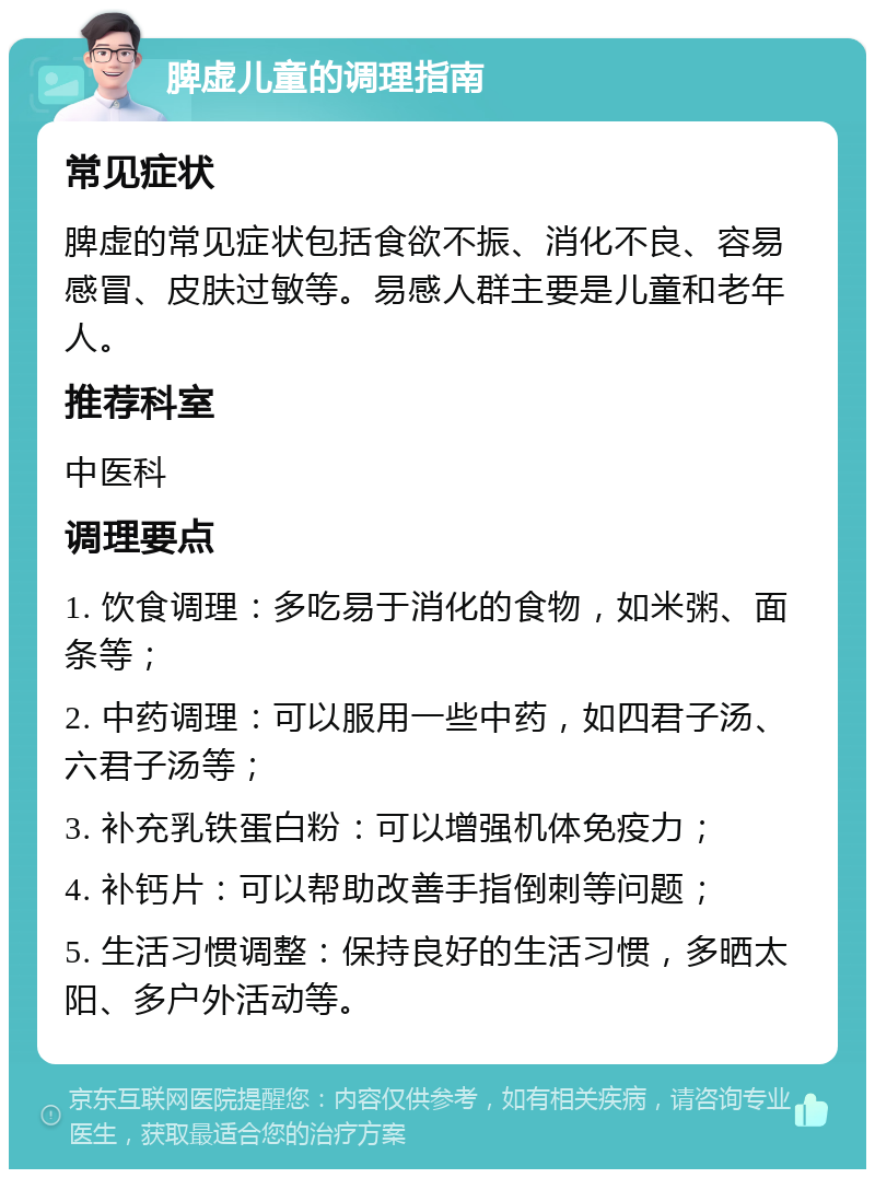 脾虚儿童的调理指南 常见症状 脾虚的常见症状包括食欲不振、消化不良、容易感冒、皮肤过敏等。易感人群主要是儿童和老年人。 推荐科室 中医科 调理要点 1. 饮食调理：多吃易于消化的食物，如米粥、面条等； 2. 中药调理：可以服用一些中药，如四君子汤、六君子汤等； 3. 补充乳铁蛋白粉：可以增强机体免疫力； 4. 补钙片：可以帮助改善手指倒刺等问题； 5. 生活习惯调整：保持良好的生活习惯，多晒太阳、多户外活动等。