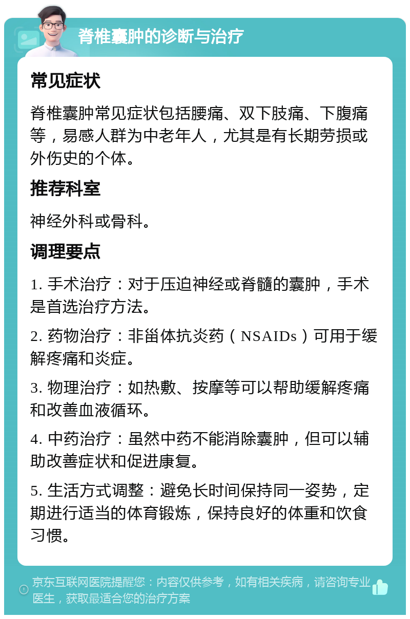 脊椎囊肿的诊断与治疗 常见症状 脊椎囊肿常见症状包括腰痛、双下肢痛、下腹痛等，易感人群为中老年人，尤其是有长期劳损或外伤史的个体。 推荐科室 神经外科或骨科。 调理要点 1. 手术治疗：对于压迫神经或脊髓的囊肿，手术是首选治疗方法。 2. 药物治疗：非甾体抗炎药（NSAIDs）可用于缓解疼痛和炎症。 3. 物理治疗：如热敷、按摩等可以帮助缓解疼痛和改善血液循环。 4. 中药治疗：虽然中药不能消除囊肿，但可以辅助改善症状和促进康复。 5. 生活方式调整：避免长时间保持同一姿势，定期进行适当的体育锻炼，保持良好的体重和饮食习惯。