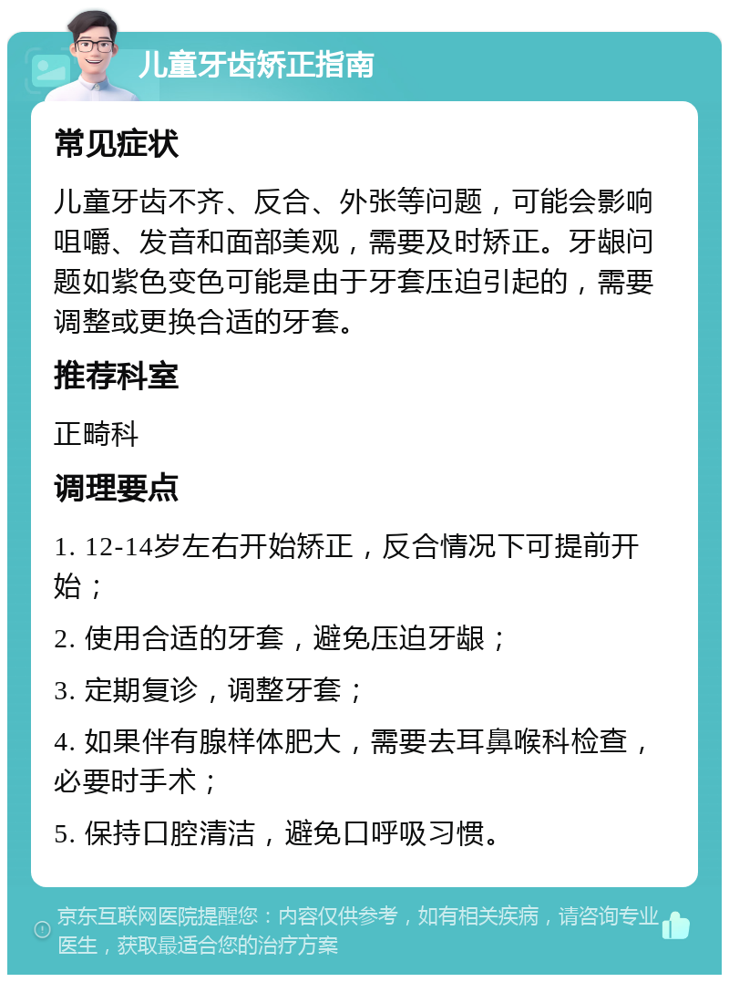 儿童牙齿矫正指南 常见症状 儿童牙齿不齐、反合、外张等问题，可能会影响咀嚼、发音和面部美观，需要及时矫正。牙龈问题如紫色变色可能是由于牙套压迫引起的，需要调整或更换合适的牙套。 推荐科室 正畸科 调理要点 1. 12-14岁左右开始矫正，反合情况下可提前开始； 2. 使用合适的牙套，避免压迫牙龈； 3. 定期复诊，调整牙套； 4. 如果伴有腺样体肥大，需要去耳鼻喉科检查，必要时手术； 5. 保持口腔清洁，避免口呼吸习惯。