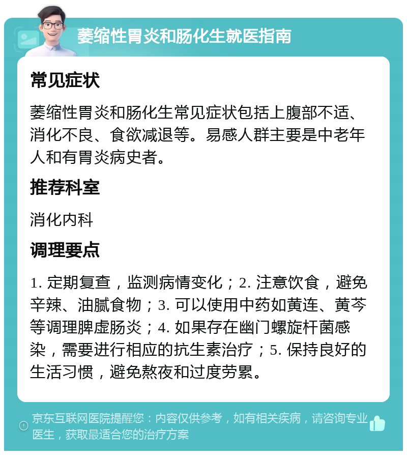 萎缩性胃炎和肠化生就医指南 常见症状 萎缩性胃炎和肠化生常见症状包括上腹部不适、消化不良、食欲减退等。易感人群主要是中老年人和有胃炎病史者。 推荐科室 消化内科 调理要点 1. 定期复查，监测病情变化；2. 注意饮食，避免辛辣、油腻食物；3. 可以使用中药如黄连、黄芩等调理脾虚肠炎；4. 如果存在幽门螺旋杆菌感染，需要进行相应的抗生素治疗；5. 保持良好的生活习惯，避免熬夜和过度劳累。