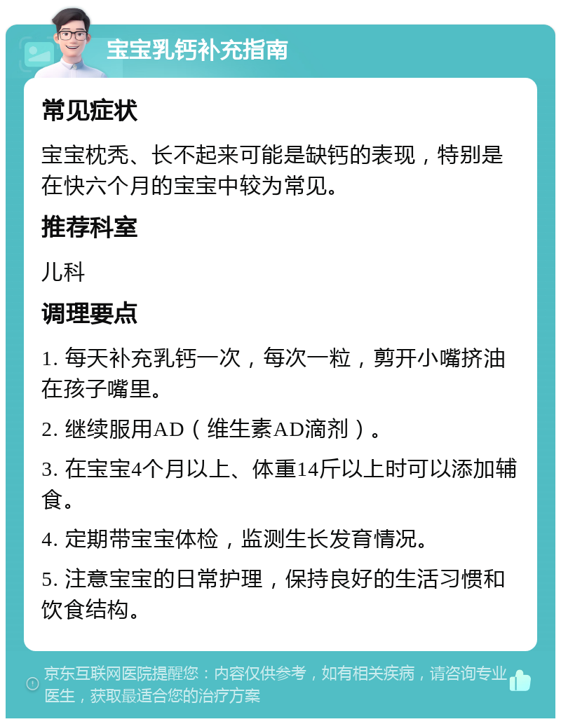 宝宝乳钙补充指南 常见症状 宝宝枕秃、长不起来可能是缺钙的表现，特别是在快六个月的宝宝中较为常见。 推荐科室 儿科 调理要点 1. 每天补充乳钙一次，每次一粒，剪开小嘴挤油在孩子嘴里。 2. 继续服用AD（维生素AD滴剂）。 3. 在宝宝4个月以上、体重14斤以上时可以添加辅食。 4. 定期带宝宝体检，监测生长发育情况。 5. 注意宝宝的日常护理，保持良好的生活习惯和饮食结构。