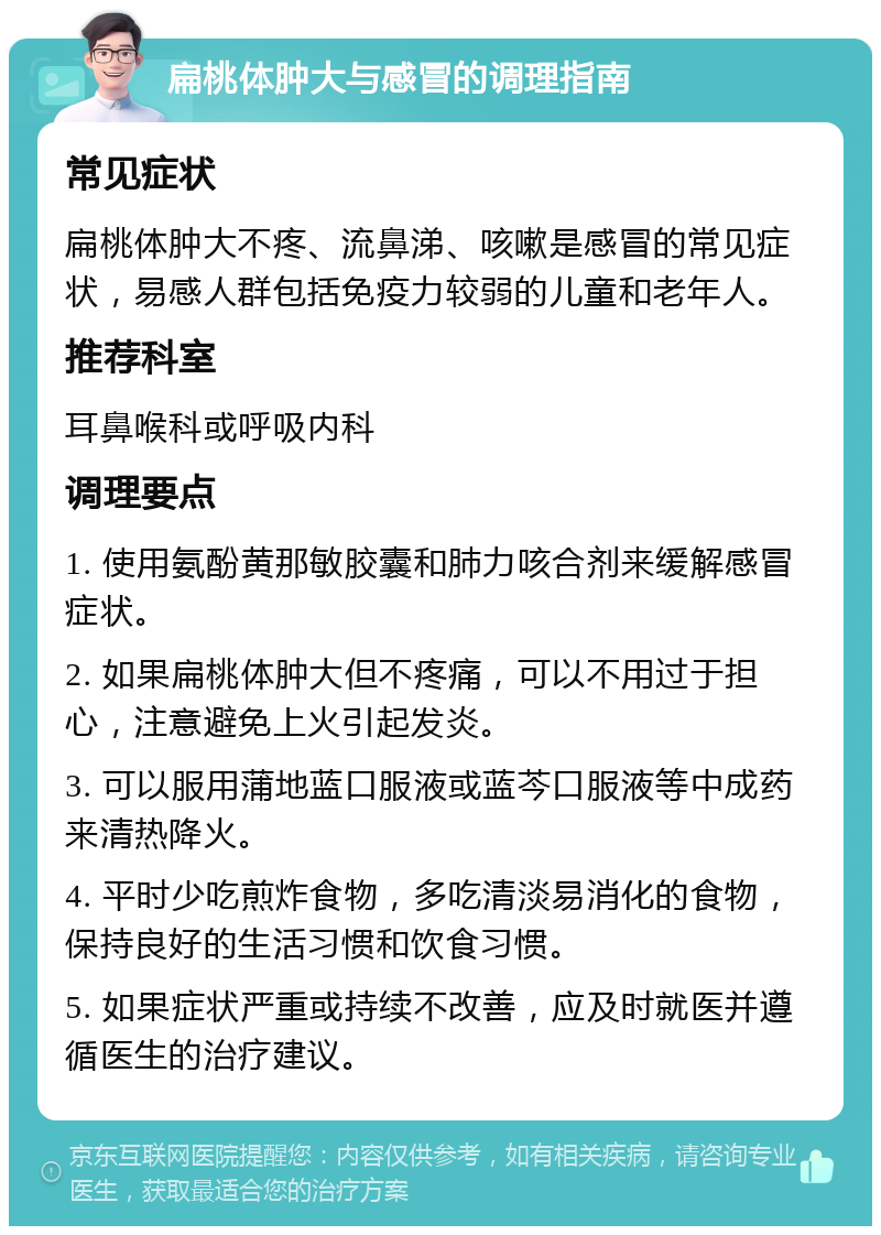 扁桃体肿大与感冒的调理指南 常见症状 扁桃体肿大不疼、流鼻涕、咳嗽是感冒的常见症状，易感人群包括免疫力较弱的儿童和老年人。 推荐科室 耳鼻喉科或呼吸内科 调理要点 1. 使用氨酚黄那敏胶囊和肺力咳合剂来缓解感冒症状。 2. 如果扁桃体肿大但不疼痛，可以不用过于担心，注意避免上火引起发炎。 3. 可以服用蒲地蓝口服液或蓝芩口服液等中成药来清热降火。 4. 平时少吃煎炸食物，多吃清淡易消化的食物，保持良好的生活习惯和饮食习惯。 5. 如果症状严重或持续不改善，应及时就医并遵循医生的治疗建议。