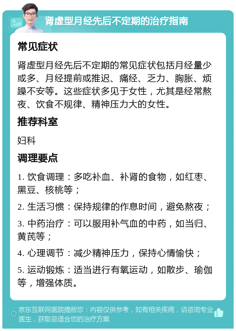 肾虚型月经先后不定期的治疗指南 常见症状 肾虚型月经先后不定期的常见症状包括月经量少或多、月经提前或推迟、痛经、乏力、胸胀、烦躁不安等。这些症状多见于女性，尤其是经常熬夜、饮食不规律、精神压力大的女性。 推荐科室 妇科 调理要点 1. 饮食调理：多吃补血、补肾的食物，如红枣、黑豆、核桃等； 2. 生活习惯：保持规律的作息时间，避免熬夜； 3. 中药治疗：可以服用补气血的中药，如当归、黄芪等； 4. 心理调节：减少精神压力，保持心情愉快； 5. 运动锻炼：适当进行有氧运动，如散步、瑜伽等，增强体质。