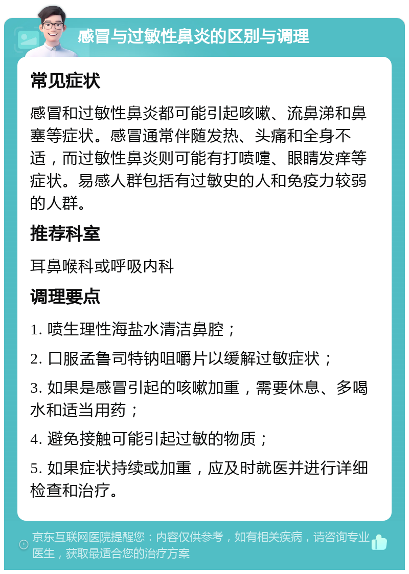 感冒与过敏性鼻炎的区别与调理 常见症状 感冒和过敏性鼻炎都可能引起咳嗽、流鼻涕和鼻塞等症状。感冒通常伴随发热、头痛和全身不适，而过敏性鼻炎则可能有打喷嚏、眼睛发痒等症状。易感人群包括有过敏史的人和免疫力较弱的人群。 推荐科室 耳鼻喉科或呼吸内科 调理要点 1. 喷生理性海盐水清洁鼻腔； 2. 口服孟鲁司特钠咀嚼片以缓解过敏症状； 3. 如果是感冒引起的咳嗽加重，需要休息、多喝水和适当用药； 4. 避免接触可能引起过敏的物质； 5. 如果症状持续或加重，应及时就医并进行详细检查和治疗。