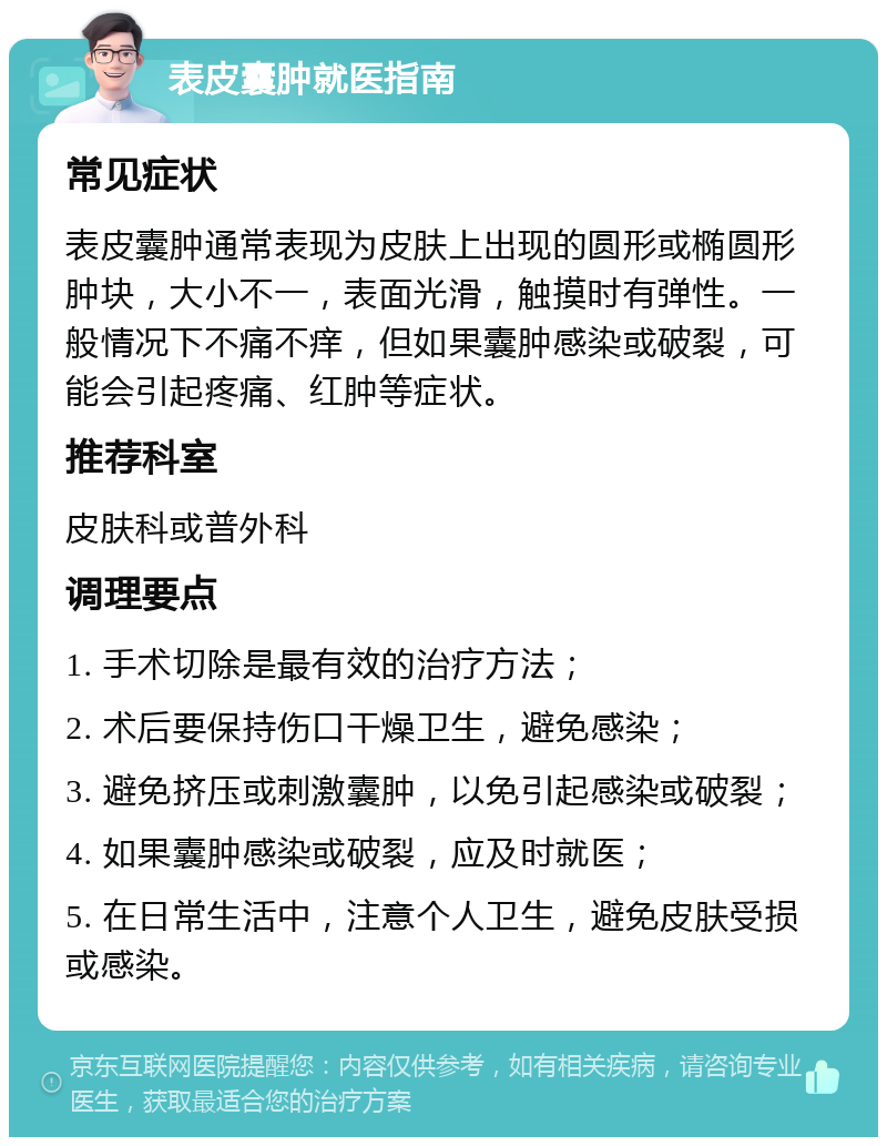 表皮囊肿就医指南 常见症状 表皮囊肿通常表现为皮肤上出现的圆形或椭圆形肿块，大小不一，表面光滑，触摸时有弹性。一般情况下不痛不痒，但如果囊肿感染或破裂，可能会引起疼痛、红肿等症状。 推荐科室 皮肤科或普外科 调理要点 1. 手术切除是最有效的治疗方法； 2. 术后要保持伤口干燥卫生，避免感染； 3. 避免挤压或刺激囊肿，以免引起感染或破裂； 4. 如果囊肿感染或破裂，应及时就医； 5. 在日常生活中，注意个人卫生，避免皮肤受损或感染。