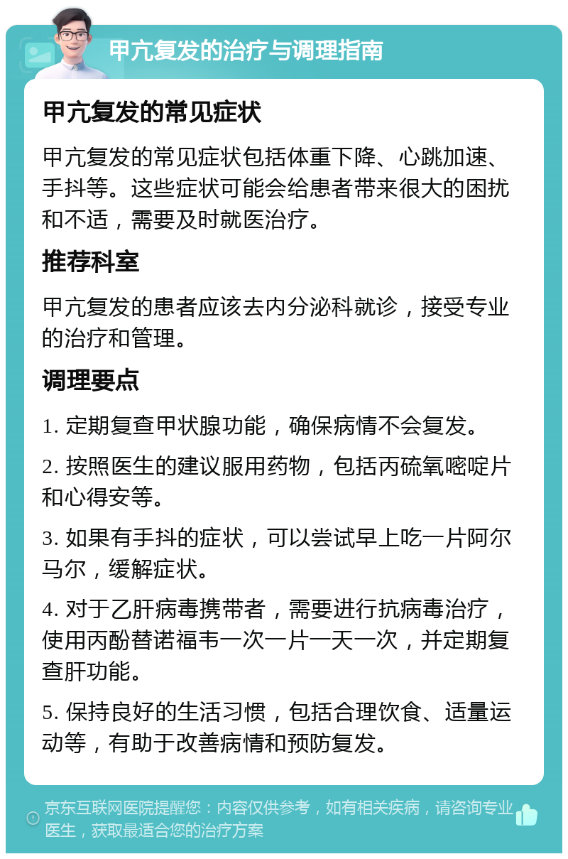 甲亢复发的治疗与调理指南 甲亢复发的常见症状 甲亢复发的常见症状包括体重下降、心跳加速、手抖等。这些症状可能会给患者带来很大的困扰和不适，需要及时就医治疗。 推荐科室 甲亢复发的患者应该去内分泌科就诊，接受专业的治疗和管理。 调理要点 1. 定期复查甲状腺功能，确保病情不会复发。 2. 按照医生的建议服用药物，包括丙硫氧嘧啶片和心得安等。 3. 如果有手抖的症状，可以尝试早上吃一片阿尔马尔，缓解症状。 4. 对于乙肝病毒携带者，需要进行抗病毒治疗，使用丙酚替诺福韦一次一片一天一次，并定期复查肝功能。 5. 保持良好的生活习惯，包括合理饮食、适量运动等，有助于改善病情和预防复发。