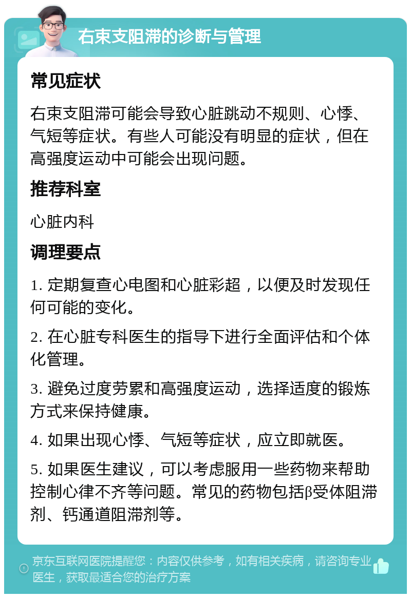 右束支阻滞的诊断与管理 常见症状 右束支阻滞可能会导致心脏跳动不规则、心悸、气短等症状。有些人可能没有明显的症状，但在高强度运动中可能会出现问题。 推荐科室 心脏内科 调理要点 1. 定期复查心电图和心脏彩超，以便及时发现任何可能的变化。 2. 在心脏专科医生的指导下进行全面评估和个体化管理。 3. 避免过度劳累和高强度运动，选择适度的锻炼方式来保持健康。 4. 如果出现心悸、气短等症状，应立即就医。 5. 如果医生建议，可以考虑服用一些药物来帮助控制心律不齐等问题。常见的药物包括β受体阻滞剂、钙通道阻滞剂等。