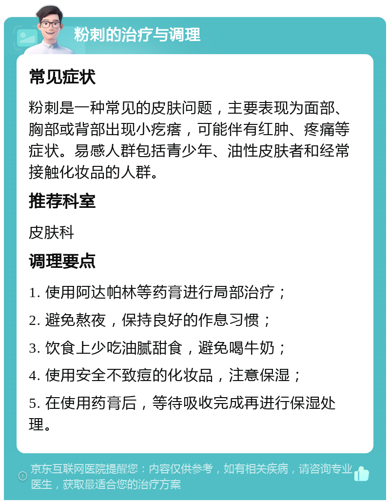 粉刺的治疗与调理 常见症状 粉刺是一种常见的皮肤问题，主要表现为面部、胸部或背部出现小疙瘩，可能伴有红肿、疼痛等症状。易感人群包括青少年、油性皮肤者和经常接触化妆品的人群。 推荐科室 皮肤科 调理要点 1. 使用阿达帕林等药膏进行局部治疗； 2. 避免熬夜，保持良好的作息习惯； 3. 饮食上少吃油腻甜食，避免喝牛奶； 4. 使用安全不致痘的化妆品，注意保湿； 5. 在使用药膏后，等待吸收完成再进行保湿处理。